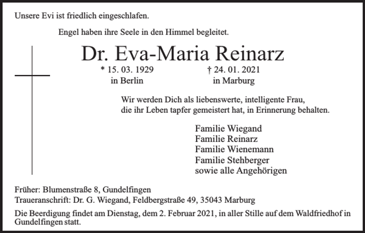 <p>Unsere Evi ist friedlich eingeschlafen.<br />Engel haben ihre Seele in den Himmel begleitet.</p><p>Dr. Eva-Maria Reinarz<br />* 15. 03. 1929<br />in Berlin</p><p>† 24. 01. 2021<br />in Marburg</p><p>Wir werden Dich als liebenswerte, intelligente Frau,<br />die ihr Leben tapfer gemeistert hat, in Erinnerung behalten.</p><p>Familie Wiegand<br />Familie Reinarz<br />Familie Wienemann<br />Familie Stehberger<br />sowie alle Angehörigen<br />Früher: Blumenstraße 8, Gundelfingen<br />Traueranschrift: Dr. G. Wiegand, Feldbergstraße 49, 35043 Marburg<br />Die Beerdigung findet am Dienstag, dem 2. Februar 2021, in aller Stille auf dem Waldfriedhof in<br />Gundelfingen statt.</p>