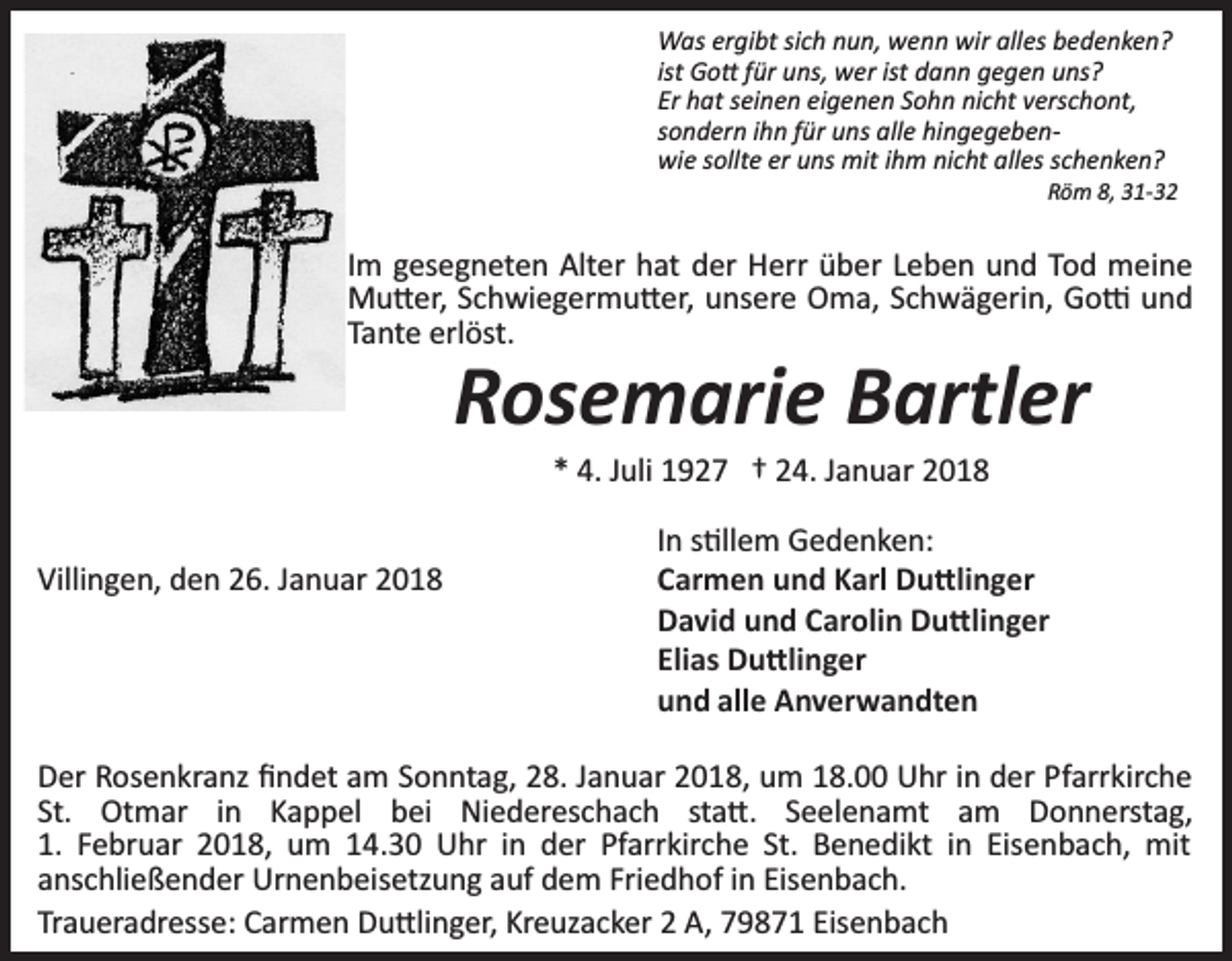 <p>Was ergibt sich nun, wenn wir alles bedenken?<br />ist Go� für uns, wer ist dann gegen uns?<br />Er hat seinen eigenen Sohn nicht verschont,<br />sondern ihn für uns alle hingegeben­<br />wie sollte er uns mit ihm nicht alles schenken?<br />Röm 8, 31­32</p><p>Im gesegneten Alter hat der Herr über Leben und Tod meine<br />Mu�er, Schwiegermu�er, unsere Oma, Schwägerin, Go� und<br />Tante erlöst.</p><p>Rosemarie Bartler<br />* 4. Juli 1927 † 24. Januar 2018</p><p>Villingen, den 26. Januar 2018</p><p>In s�llem Gedenken:<br />Carmen und Karl Du�linger<br />David und Carolin Du�linger<br />Elias Du�linger<br />und alle Anverwandten</p><p>Der Rosenkranz ﬁndet am Sonntag, 28. Januar 2018, um 18.00 Uhr in der Pfarrkirche<br />St. Otmar in Kappel bei Niedereschach sta�. Seelenamt am Donnerstag,<br />1. Februar 2018, um 14.30 Uhr in der Pfarrkirche St. Benedikt in Eisenbach, mit<br />anschließender Urnenbeisetzung auf dem Friedhof in Eisenbach.<br />Traueradresse: Carmen Du�linger, Kreuzacker 2 A, 79871 Eisenbach</p>