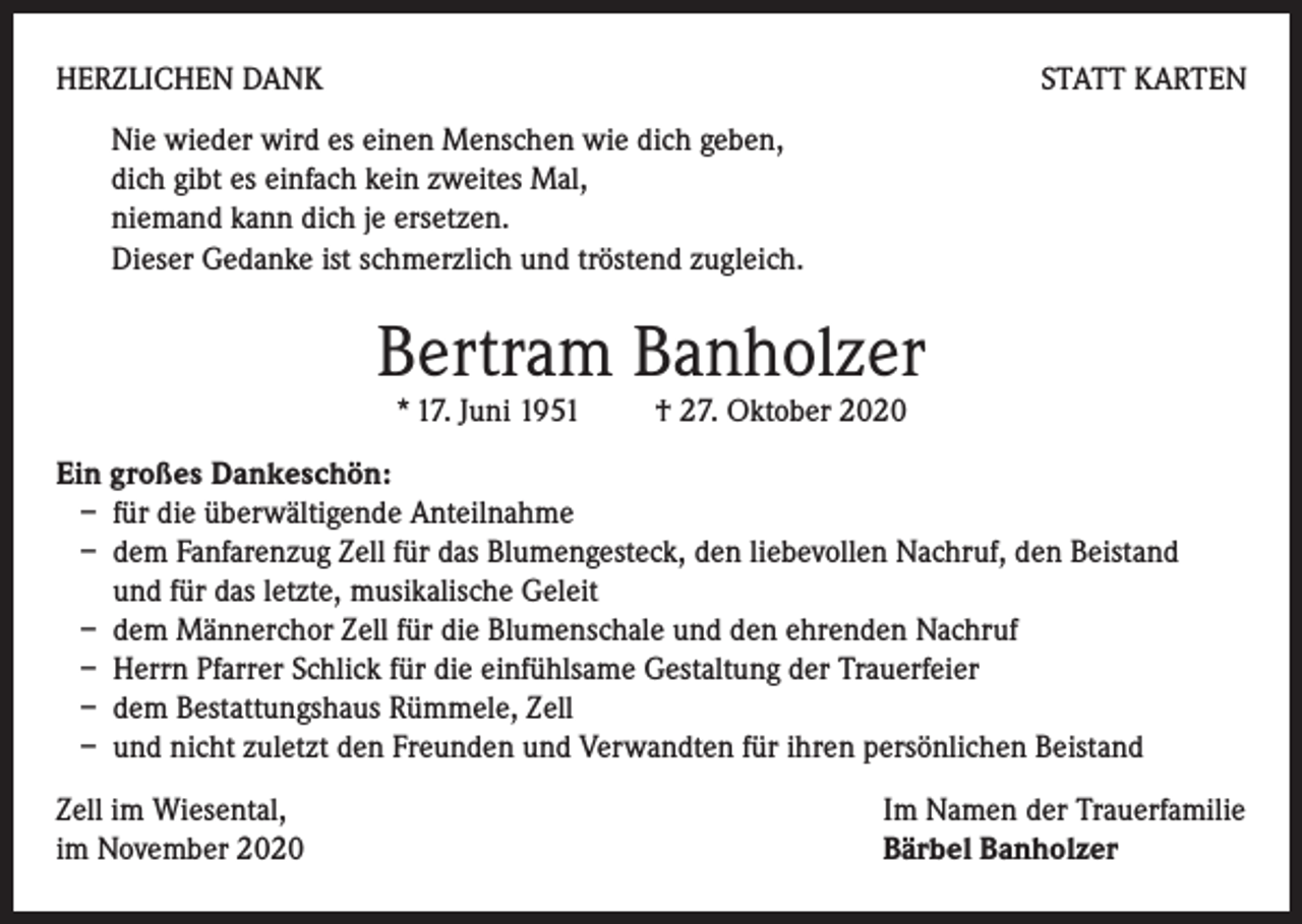 <p>HERZLICHEN DANK</p><p>STATT KARTEN</p><p>Nie wieder wird es einen Menschen wie dich geben,<br />dich gibt es einfach kein zweites Mal,<br />niemand kann dich je ersetzen.<br />Dieser Gedanke ist schmerzlich und tröstend zugleich.</p><p>Bertram Banholzer<br />* 17. Juni 1951</p><p>† 27. Oktober 2020</p><p>Ein großes Dankeschön:<br />– für die überwältigende Anteilnahme<br />– dem Fanfarenzug Zell für das Blumengesteck, den liebevollen Nachruf, den Beistand<br />und für das letzte, musikalische Geleit<br />– dem Männerchor Zell für die Blumenschale und den ehrenden Nachruf<br />– Herrn Pfarrer Schlick für die einfühlsame Gestaltung der Trauerfeier<br />– dem Bestattungshaus Rümmele, Zell<br />– und nicht zuletzt den Freunden und Verwandten für ihren persönlichen Beistand<br />Zell im Wiesental,<br />im November 2020</p><p>Im Namen der Trauerfamilie<br />Bärbel Banholzer</p>