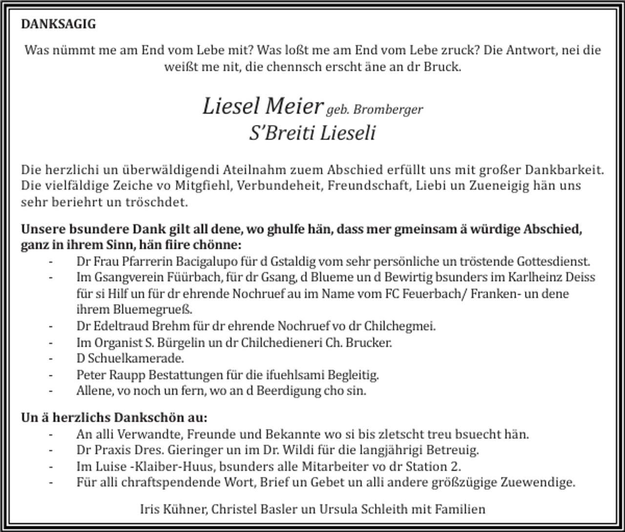 <p>DANKSAGIG<br />Was nümmt me am End vom Lebe mit? Was loßt me am End vom Lebe zruck? Die Antwort, nei die<br />weißt me nit, die chennsch erscht äne an dr Bruck.</p><p>Liesel Meier geb. Bromberger<br />S’Breiti Lieseli<br />Die herzlichi un überwäldigendi Ateilnahm zuem Abschied erfüllt uns mit großer Dankbarkeit.<br />Die vielfäldige Zeiche vo Mitgfiehl, Verbundeheit, Freundschaft, Liebi un Zueneigig hän uns<br />sehr beriehrt un tröschdet.<br />Unsere bsundere Dank gilt all dene, wo ghulfe hän, dass mer gmeinsam ä würdige Abschied,<br />ganz in ihrem Sinn, hän fiire chönne:<br />Dr Frau Pfarrerin Bacigalupo für d Gstaldig vom sehr persönliche un tröstende Gottesdienst.<br />Im Gsangverein Füürbach, für dr Gsang, d Blueme un d Bewirtig bsunders im Karlheinz Deiss<br />für si Hilf un für dr ehrende Nochruef au im Name vom FC Feuerbach/ Franken- un dene<br />ihrem Bluemegrueß.<br />Dr Edeltraud Brehm für dr ehrende Nochruef vo dr Chilchegmei.<br />Im Organist S. Bürgelin un dr Chilchedieneri Ch. Brucker.<br />D Schuelkamerade.<br />Peter Raupp Bestattungen für die ifuehlsami Begleitig.<br />Allene, vo noch un fern, wo an d Beerdigung cho sin.<br />Un ä herzlichs Dankschön au:<br />An alli Verwandte, Freunde und Bekannte wo si bis zletscht treu bsuecht hän.<br />Dr Praxis Dres. Gieringer un im Dr. Wildi für die langjährigi Betreuig.<br />Im Luise -Klaiber-Huus, bsunders alle Mitarbeiter vo dr Station 2.<br />Für alli chraftspendende Wort, Brief un Gebet un alli andere größzügige Zuewendige.<br />Iris Kühner, Christel Basler un Ursula Schleith mit Familien</p>