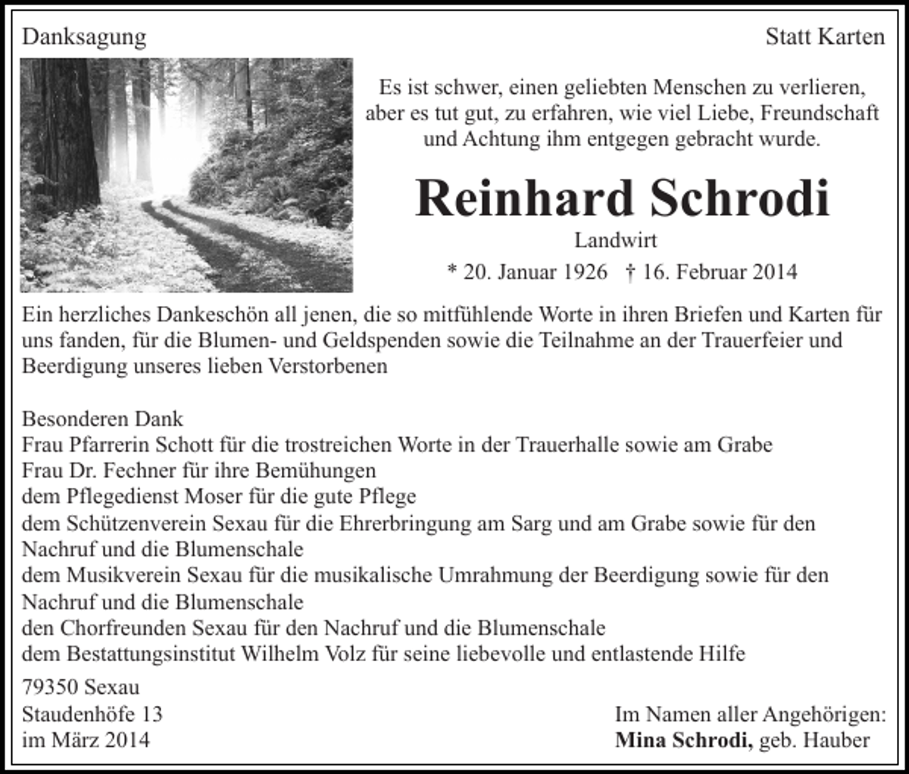 <p>Danksagung</p><p>Statt Karten<br />Es ist schwer, einen geliebten Menschen zu verlieren,<br />aber es tut gut, zu erfahren, wie viel Liebe, Freundschaft<br />und Achtung ihm entgegen gebracht wurde.</p><p>Reinhard Schrodi<br />Landwirt<br />* 20. Januar 1926 † 16. Februar 2014</p><p>Ein herzliches Dankeschön all jenen, die so mitfühlende Worte in ihren Briefen und Karten für<br />uns fanden, für die Blumen- und Geldspenden sowie die Teilnahme an der Trauerfeier und<br />Beerdigung unseres lieben Verstorbenen<br />Besonderen Dank<br />Frau Pfarrerin Schott für die trostreichen Worte in der Trauerhalle sowie am Grabe<br />Frau Dr. Fechner für ihre Bemühungen<br />dem Pflegedienst Moser für die gute Pflege<br />dem Schützenverein Sexau für die Ehrerbringung am Sarg und am Grabe sowie für den<br />Nachruf und die Blumenschale<br />dem Musikverein Sexau für die musikalische Umrahmung der Beerdigung sowie für den<br />Nachruf und die Blumenschale<br />den Chorfreunden Sexau für den Nachruf und die Blumenschale<br />dem Bestattungsinstitut Wilhelm Volz für seine liebevolle und entlastende Hilfe<br />79350 Sexau<br />Staudenhöfe 13<br />Im Namen aller Angehörigen:<br />im März 2014<br />Mina Schrodi, geb. Hauber</p>