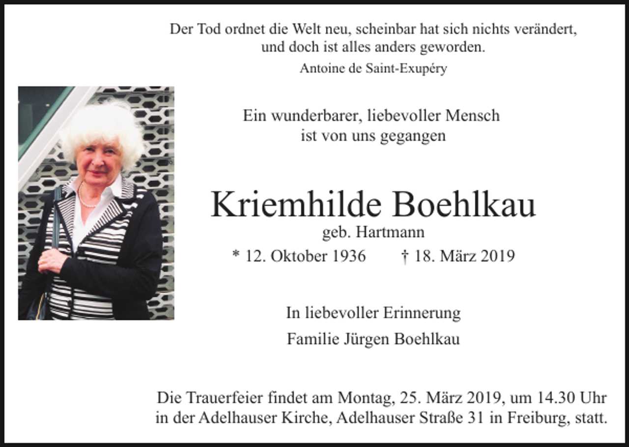 <p>Der Tod ordnet die Welt neu, scheinbar hat sich nichts verändert,<br />und doch ist alles anders geworden.<br />Antoine de Saint-Exupéry</p><p>Ein wunderbarer, liebevoller Mensch<br />ist von uns gegangen</p><p>Kriemhilde Boehlkau<br />geb. Hartmann<br />* 12. Oktober 1936<br />† 18. März 2019<br />In liebevoller Erinnerung<br />Familie Jürgen Boehlkau<br />Die Trauerfeier findet am Montag, 25. März 2019, um 14.30 Uhr<br />in der Adelhauser Kirche, Adelhauser Straße 31 in Freiburg, statt.</p>