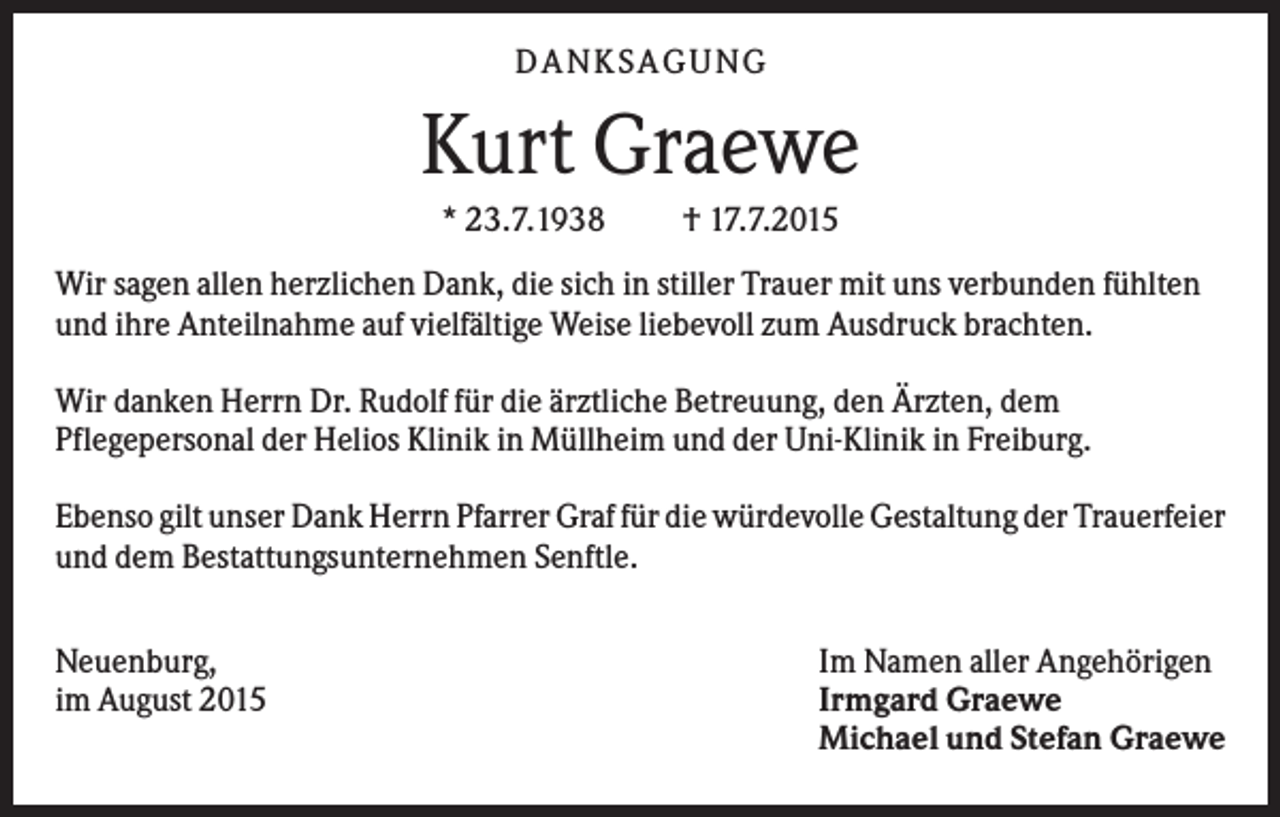 <p>DANKSAGUNG</p><p>Kurt Graewe<br />* 23.7.1938</p><p>† 17.7.2015</p><p>Wir sagen allen herzlichen Dank, die sich in stiller Trauer mit uns verbunden fühlten<br />und ihre Anteilnahme auf vielfältige Weise liebevoll zum Ausdruck brachten.<br />Wir danken Herrn Dr. Rudolf für die ärztliche Betreuung, den Ärzten, dem<br />Pflegepersonal der Helios Klinik in Müllheim und der Uni-Klinik in Freiburg.<br />Ebenso gilt unser Dank Herrn Pfarrer Graf für die würdevolle Gestaltung der Trauerfeier<br />und dem Bestattungsunternehmen Senftle.<br />Neuenburg,<br />im August 2015</p><p>Im Namen aller Angehörigen<br />Irmgard Graewe<br />Michael und Stefan Graewe</p>