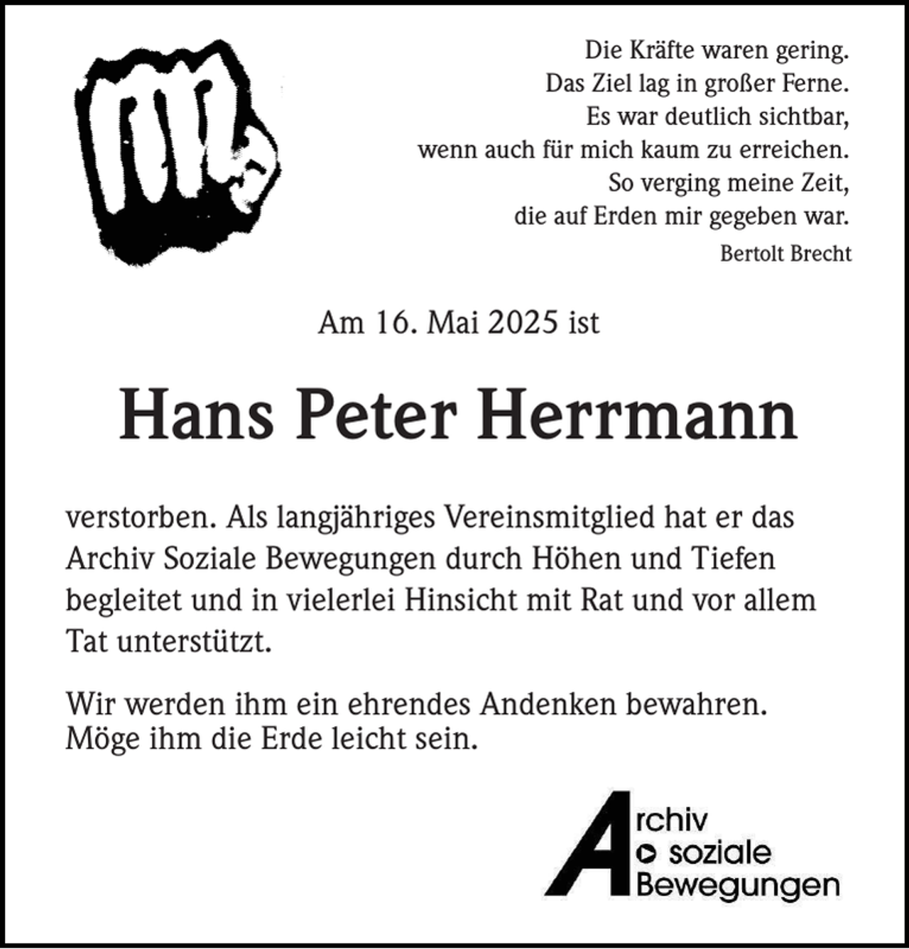 <p>Die Kräfte waren gering.<br />Das Ziel lag in großer Ferne.<br />Es war deutlich sichtbar,<br />wenn auch für mich kaum zu erreichen.<br />So verging meine Zeit,<br />die auf Erden mir gegeben war.<br />Bertolt Brecht</p><p>Am 16. Mai 2025 ist</p><p>Hans Peter Herrmann<br />verstorben. Als langjähriges Vereinsmitglied hat er das<br />Archiv Soziale Bewegungen durch Höhen und Tiefen<br />begleitet und in vielerlei Hinsicht mit Rat und vor allem<br />Tat unterstützt.<br />Wir werden ihm ein ehrendes Andenken bewahren.<br />Möge ihm die Erde leicht sein.</p>