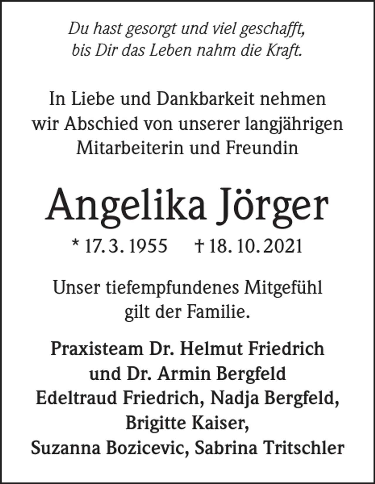 <p>Du hast gesorgt und viel geschafft,<br />bis Dir das Leben nahm die Kraft.</p><p>In Liebe und Dankbarkeit nehmen<br />wir Abschied von unserer langjährigen<br />Mitarbeiterin und Freundin</p><p>Angelika Jörger<br />* 17. 3. 1955</p><p>† 18. 10. 2021</p><p>Unser tiefempfundenes Mitgefühl<br />gilt der Familie.<br />Praxisteam Dr. Helmut Friedrich<br />und Dr. Armin Bergfeld<br />Edeltraud Friedrich, Nadja Bergfeld,<br />Brigitte Kaiser,<br />Suzanna Bozicevic, Sabrina Tritschler</p>