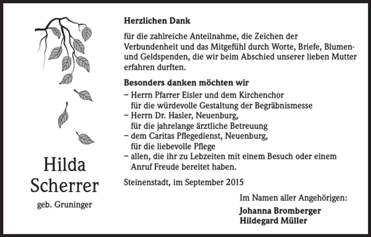 <p>Herzlichen Dank<br />für die zahlreiche Anteilnahme, die Zeichen der<br />Verbundenheit und das Mitgefühl durch Worte, Briefe, Blumenund Geldspenden, die wir beim Abschied unserer lieben Mutter<br />erfahren durften.</p><p>Hilda<br />Scherrer<br />geb. Gruninger</p><p>Besonders danken möchten wir<br />– Herrn Pfarrer Eisler und dem Kirchenchor<br />für die würdevolle Gestaltung der Begräbnismesse<br />– Herrn Dr. Hasler, Neuenburg,<br />für die jahrelange ärztliche Betreuung<br />– dem Caritas Pflegedienst, Neuenburg,<br />für die liebevolle Pflege<br />– allen, die ihr zu Lebzeiten mit einem Besuch oder einem<br />Anruf Freude bereitet haben.<br />Steinenstadt, im September 2015<br />Im Namen aller Angehörigen:<br />Johanna Bromberger<br />Hildegard Müller</p>