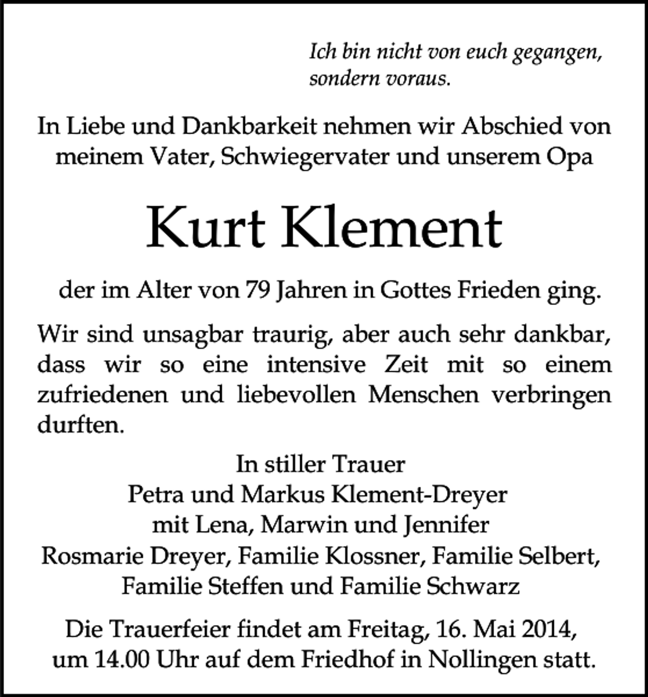 <p>Ich bin nicht von euch gegangen,<br />sondern voraus.</p><p>In Liebe und Dankbarkeit nehmen wir Abschied von<br />meinem Vater, Schwiegervater und unserem Opa</p><p>Kurt Klement<br />der im Alter von 79 Jahren in Gottes Frieden ging.<br />Wir sind unsagbar traurig, aber auch sehr dankbar,<br />dass wir so eine intensive Zeit mit so einem<br />zufriedenen und liebevollen Menschen verbringen<br />durften.<br />In stiller Trauer<br />Petra und Markus Klement-Dreyer<br />mit Lena, Marwin und Jennifer<br />Rosmarie Dreyer, Familie Klossner, Familie Selbert,<br />Familie Steffen und Familie Schwarz<br />Die Trauerfeier findet am Freitag, 16. Mai 2014,<br />um 14.00 Uhr auf dem Friedhof in Nollingen statt.</p>