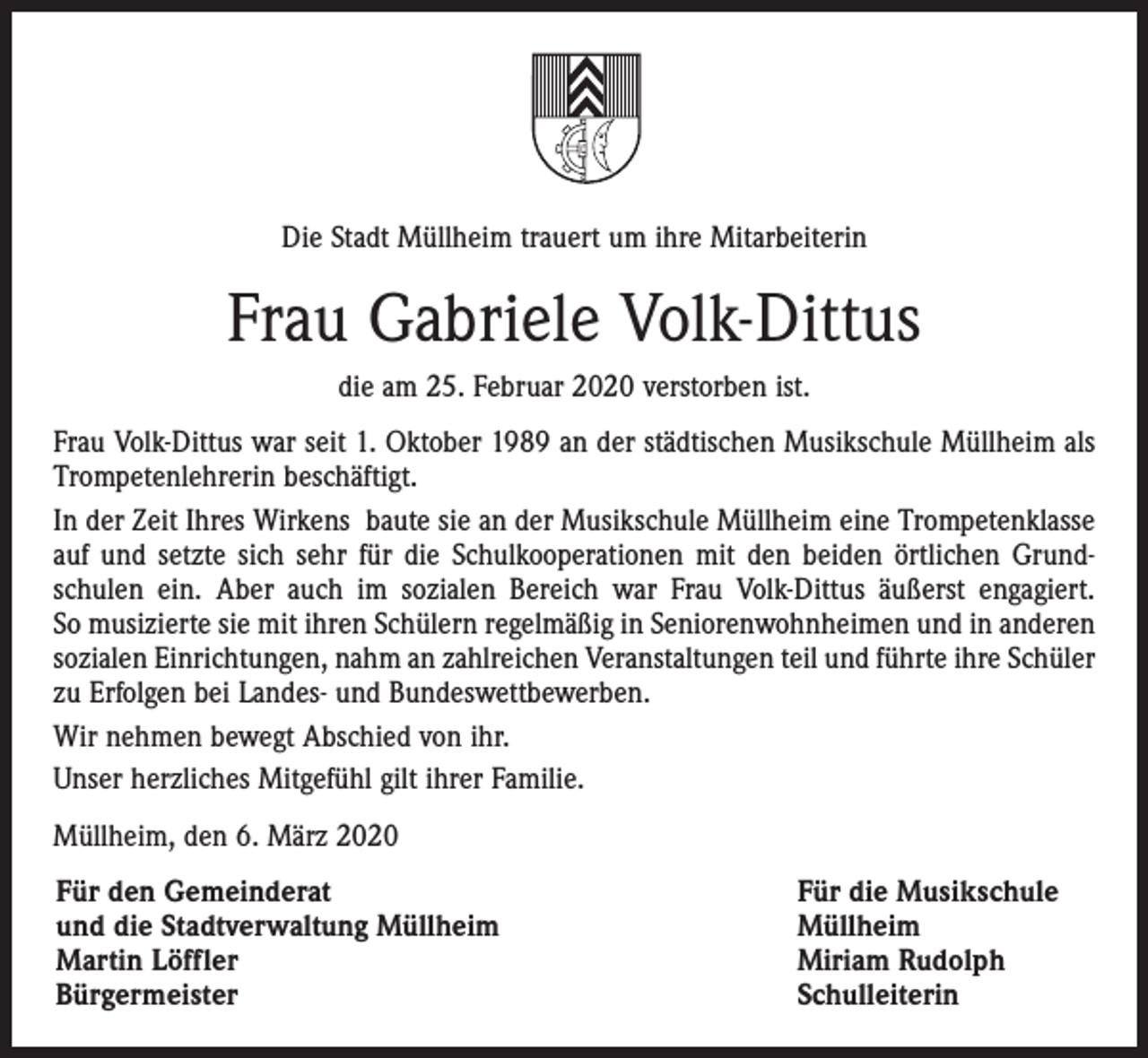 <p>Die Stadt Müllheim trauert um ihre Mitarbeiterin</p><p>Frau Gabriele Volk-Dittus<br />die am 25. Februar 2020 verstorben ist.<br />Frau Volk-Dittus war seit 1. Oktober 1989 an der städtischen Musikschule Müllheim als<br />Trompetenlehrerin beschäftigt.<br />In der Zeit Ihres Wirkens baute sie an der Musikschule Müllheim eine ­Trompetenklasse<br />auf und setzte sich sehr für die Schulkooperationen mit den beiden örtlichen Grund­<br />schulen ein. Aber auch im sozialen Bereich war Frau Volk-Dittus äußerst engagiert.<br />So musizierte sie mit ihren Schülern regelmäßig in ­Seniorenwohnheimen und in anderen<br />sozialen Einrichtungen, nahm an zahlreichen Veranstaltungen teil und führte ihre Schüler<br />zu Erfolgen bei Landes- und Bundeswettbewerben.<br />Wir nehmen bewegt Abschied von ihr.<br />Unser herzliches Mitgefühl gilt ihrer Familie.<br />Müllheim, den 6. März 2020<br />Für den Gemeinderat<br />und die Stadtverwaltung Müllheim<br />Martin Löffler<br />Bürgermeister</p><p>Für die Musikschule<br />Müllheim<br />Miriam Rudolph<br />Schulleiterin</p>