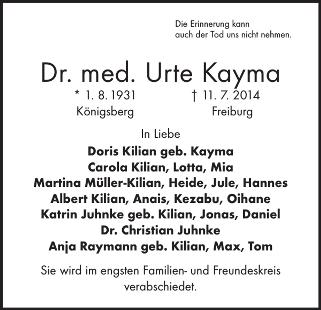 <p>Die Erinnerung kann<br />auch der Tod uns nicht nehmen.</p><p>Dr. med. Urte Kayma<br />* 1. 8. 1931<br />Königsberg</p><p>† 11. 7. 2014<br />Freiburg</p><p>In Liebe<br />Doris Kilian geb. Kayma<br />Carola Kilian, Lotta, Mia<br />Martina Müller-Kilian, Heide, Jule, Hannes<br />Albert Kilian, Anais, Kezabu, Oihane<br />Katrin Juhnke geb. Kilian, Jonas, Daniel<br />Dr. Christian Juhnke<br />Anja Raymann geb. Kilian, Max, Tom<br />Sie wird im engsten Familien- und Freundeskreis<br />verabschiedet.</p>