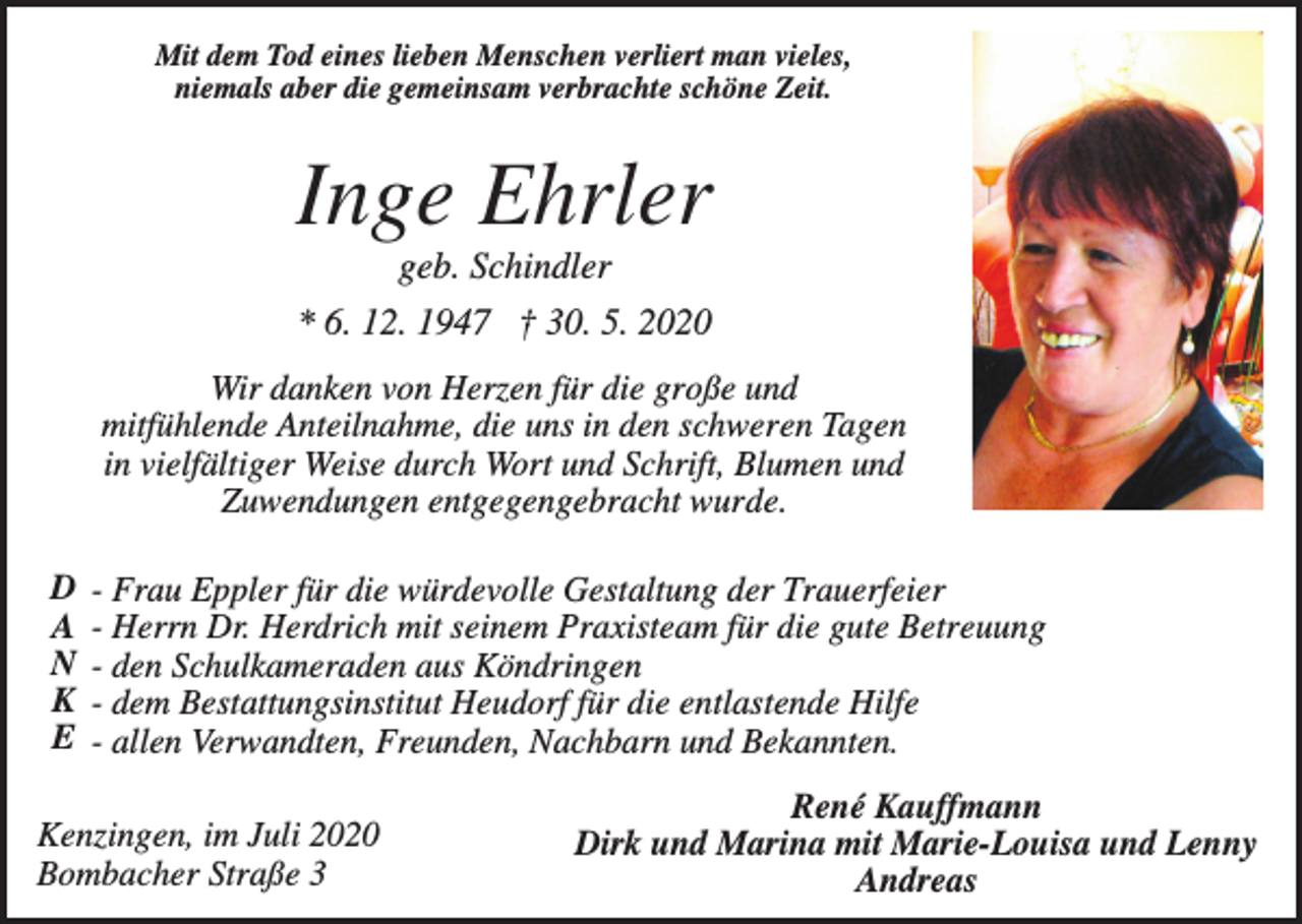 <p>Mit dem Tod eines lieben Menschen verliert man vieles,<br />niemals aber die gemeinsam verbrachte schöne Zeit.</p><p>Inge Ehrler<br />geb. Schindler<br />* 6. 12. 1947 † 30. 5. 2020<br />Wir danken von Herzen für die große und<br />mitfühlende Anteilnahme, die uns in den schweren Tagen<br />in vielfältiger Weise durch Wort und Schrift, Blumen und<br />Zuwendungen entgegengebracht wurde.<br />D<br />A<br />N<br />K<br />E</p><p>- Frau Eppler für die würdevolle Gestaltung der Trauerfeier<br />- Herrn Dr. Herdrich mit seinem Praxisteam für die gute Betreuung<br />- den Schulkameraden aus Köndringen<br />- dem Bestattungsinstitut Heudorf für die entlastende Hilfe<br />- allen Verwandten, Freunden, Nachbarn und Bekannten.</p><p>Kenzingen, im Juli 2020<br />Bombacher Straße 3</p><p>René Kauffmann<br />Dirk und Marina mit Marie-Louisa und Lenny<br />Andreas</p>