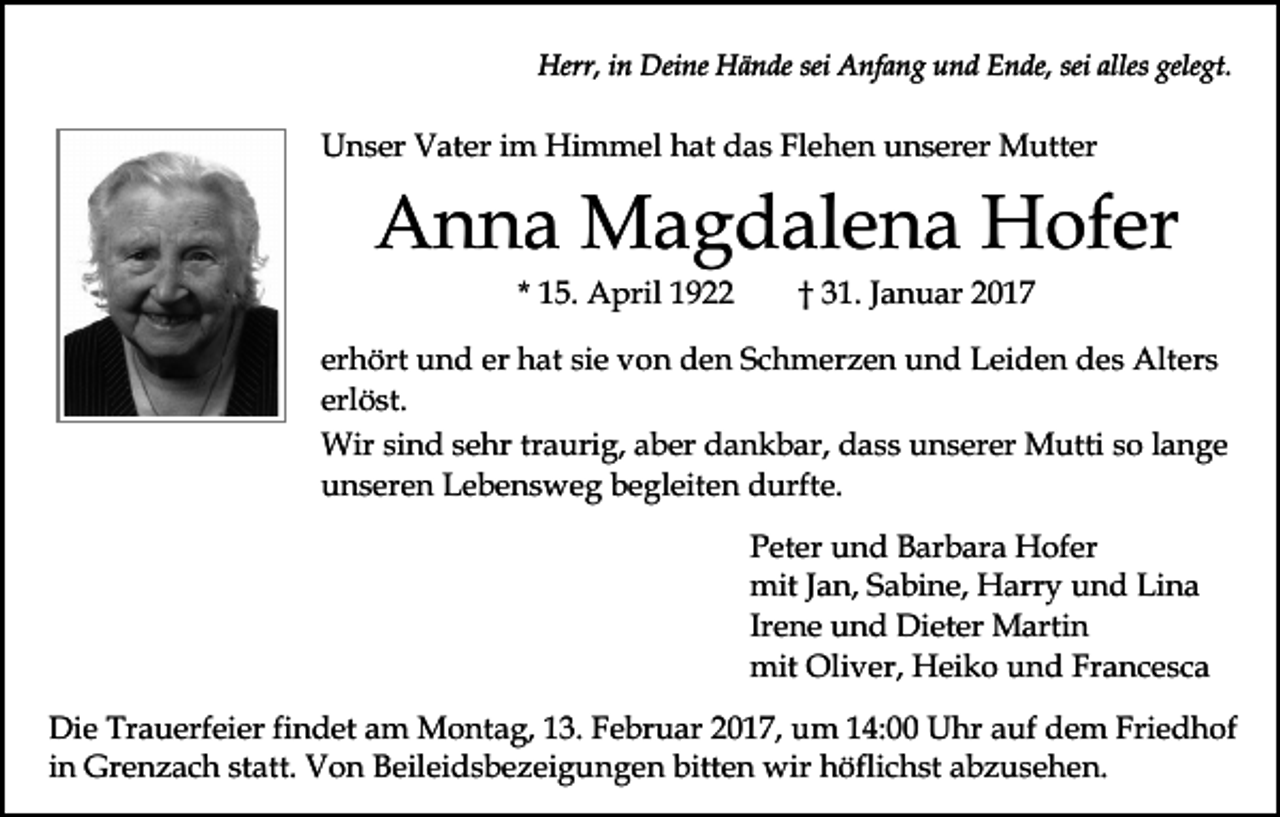 <p>Herr, in Deine Hände sei Anfang und Ende, sei alles gelegt.</p><p>Unser Vater im Himmel hat das Flehen unserer Mutter</p><p>Anna Magdalena Hofer<br />* 15. April 1922</p><p>† 31. Januar 2017</p><p>erhört und er hat sie von den Schmerzen und Leiden des Alters<br />erlöst.<br />Wir sind sehr traurig, aber dankbar, dass unserer Mutti so lange<br />unseren Lebensweg begleiten durfte.<br />Peter und Barbara Hofer<br />mit Jan, Sabine, Harry und Lina<br />Irene und Dieter Martin<br />mit Oliver, Heiko und Francesca<br />Die Trauerfeier findet am Montag, 13. Februar 2017, um 14:00 Uhr auf dem Friedhof<br />in Grenzach statt. Von Beileidsbezeigungen bitten wir höflichst abzusehen.</p>