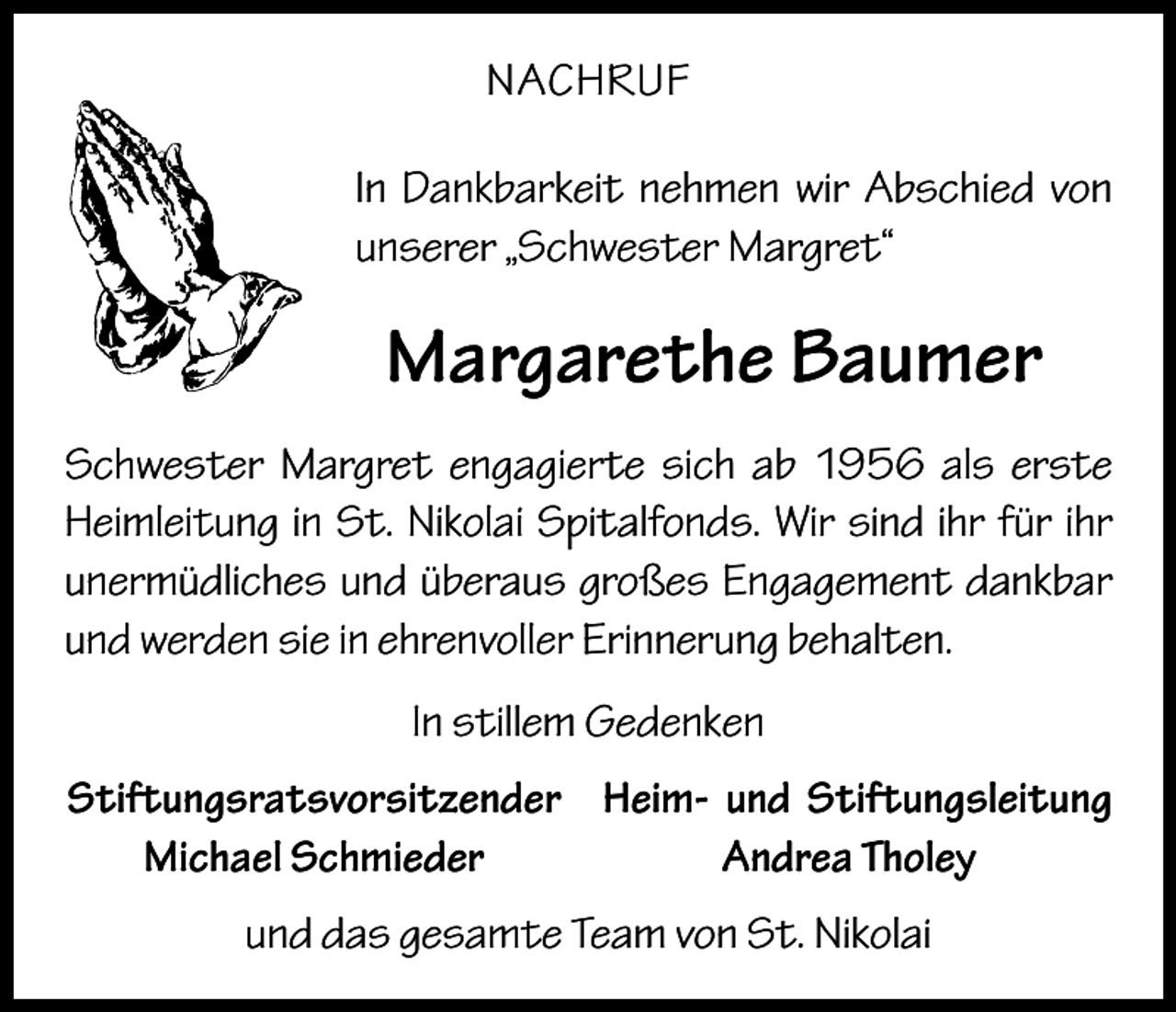 <p>NACHRUF<br />In Dankbarkeit nehmen wir Abschied von<br />unserer „Schwester Margret“</p><p>Margarethe Baumer<br />Schwester Margret engagierte sich ab 1956 als erste<br />Heimleitung in St. Nikolai Spitalfonds. Wir sind ihr für ihr<br />unermüdliches und überaus großes Engagement dankbar<br />und werden sie in ehrenvoller Erinnerung behalten.<br />In stillem Gedenken<br />Stiftungsratsvorsitzender Heim- und Stiftungsleitung</p><p>Michael Schmieder<br />Andrea Tholey<br />und das gesamte Team von St. Nikolai</p>