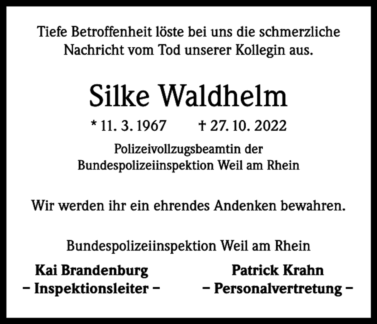 <p>Tiefe Betroffenheit löste bei uns die schmerzliche<br />Nachricht vom Tod unserer Kollegin aus.</p><p>Silke Waldhelm<br />* 11. 3. 1967 † 27. 10. 2022<br />Polizeivollzugsbeamtin der<br />Bundespolizeiinspektion Weil am Rhein</p><p>Wir werden ihr ein ehrendes Andenken bewahren.<br />Bundespolizeiinspektion Weil am Rhein<br />Kai Brandenburg<br />– Inspektionsleiter –</p><p>Patrick Krahn<br />– Personalvertretung –</p>