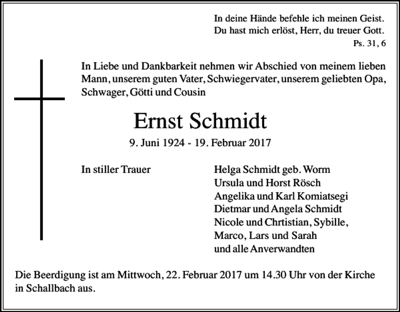 <p>In deine Hände befehle ich meinen Geist.<br />Du hast mich erlöst, Herr, du treuer Gott.<br />Ps. 31, 6</p><p>In Liebe und Dankbarkeit nehmen wir Abschied von meinem lieben<br />Mann, unserem guten Vater, Schwiegervater, unserem geliebten Opa,<br />Schwager, Götti und Cousin</p><p>Ernst Schmidt<br />9. Juni 1924 - 19. Februar 2017<br />In stiller Trauer</p><p>Helga Schmidt geb. Worm<br />Ursula und Horst Rösch<br />Angelika und Karl Komiatsegi<br />Dietmar und Angela Schmidt<br />Nicole und Chrtistian, Sybille,<br />Marco, Lars und Sarah<br />und alle Anverwandten</p><p>Die Beerdigung ist am Mittwoch, 22. Februar 2017 um 14.30 Uhr von der Kirche<br />in Schallbach aus.</p>