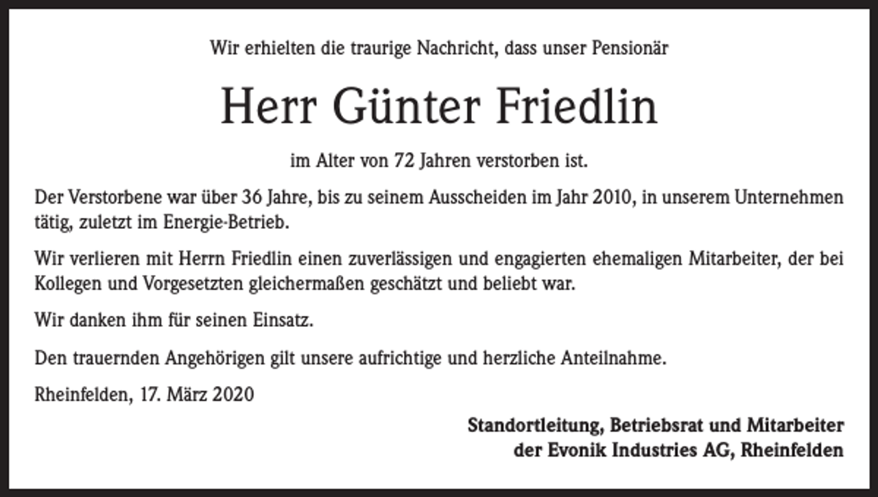 <p>Wir erhielten die traurige Nachricht, dass unser Pensionär</p><p>Herr Günter Friedlin<br />im Alter von 72 Jahren verstorben ist.<br />Der Verstorbene war über 36 Jahre, bis zu seinem Ausscheiden im Jahr 2010, in unserem Unternehmen<br />tätig, zuletzt im Energie-Betrieb.<br />Wir verlieren mit Herrn Friedlin einen zuverlässigen und engagierten ehemaligen Mitarbeiter, der bei<br />Kollegen und Vorgesetzten gleichermaßen geschätzt und beliebt war.<br />Wir danken ihm für seinen Einsatz.<br />Den trauernden Angehörigen gilt unsere aufrichtige und herzliche Anteilnahme.<br />Rheinfelden, 17. März 2020<br />Standortleitung, Betriebsrat und Mitarbeiter<br />der Evonik Industries AG, Rheinfelden</p>