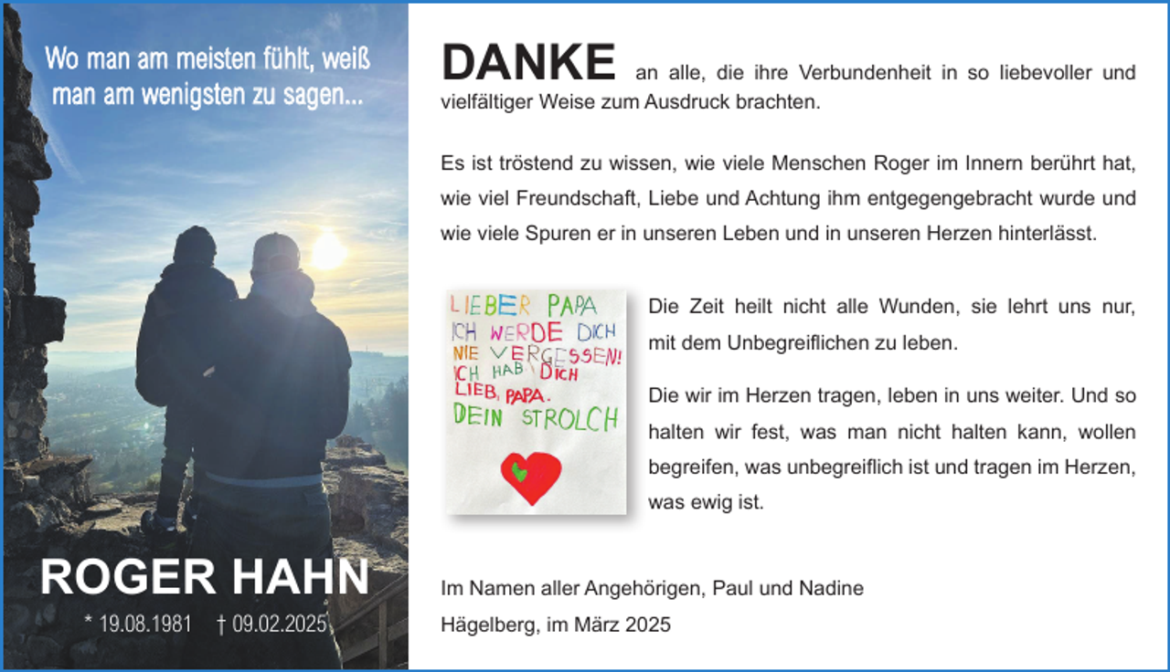 <p>Wo man am meisten fühlt, weiß<br />man am wenigsten zu sagen...</p><p>DANKE</p><p>an alle, die ihre Verbundenheit in so liebevoller und<br />vielfältiger Weise zum Ausdruck brachten.<br />Es ist tröstend zu wissen, wie viele Menschen Roger im Innern berührt hat,<br />wie viel Freundschaft, Liebe und Achtung ihm entgegengebracht wurde und<br />wie viele Spuren er in unseren Leben und in unseren Herzen hinterlässt.<br />Die Zeit heilt nicht alle Wunden, sie lehrt uns nur,<br />mit dem Unbegreiflichen zu leben.<br />Die wir im Herzen tragen, leben in uns weiter. Und so<br />halten wir fest, was man nicht halten kann, wollen<br />begreifen, was unbegreiflich ist und tragen im Herzen,<br />was ewig ist.</p><p>ROGER HAHN<br />* 19.08.1981 † 09.02.2025</p><p>Im Namen aller Angehörigen, Paul und Nadine<br />Hägelberg, im März 2025</p>