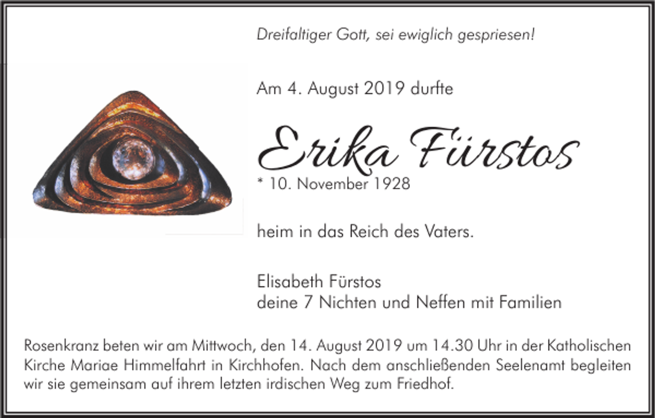 <p>Dreifaltiger Gott, sei ewiglich gespriesen!</p><p>Am 4. August 2019 durfte</p><p>Erika Fürstos<br />* 10. November 1928</p><p>heim in das Reich des Vaters.<br />Elisabeth Fürstos<br />deine 7 Nichten und Neffen mit Familien<br />Rosenkranz beten wir am Mittwoch, den 14. August 2019 um 14.30 Uhr in der Katholischen<br />Kirche Mariae Himmelfahrt in Kirchhofen. Nach dem anschließenden Seelenamt begleiten<br />wir sie gemeinsam auf ihrem letzten irdischen Weg zum Friedhof.</p>