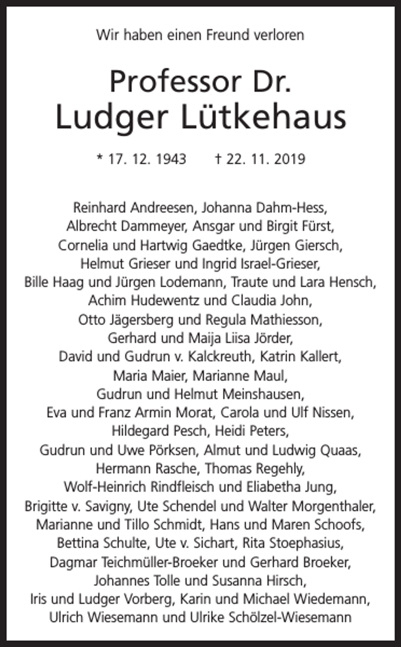 <p>Wir haben einen Freund verloren</p><p>Professor Dr.</p><p>Ludger Lütkehaus<br />* 17. 12. 1943 † 22. 11. 2019<br />Reinhard Andreesen, Johanna Dahm-Hess,<br />Albrecht Dammeyer, Ansgar und Birgit Fürst,<br />Cornelia und Hartwig Gaedtke, Jürgen Giersch,<br />Helmut Grieser und Ingrid Israel-Grieser,<br />Bille Haag und Jürgen Lodemann, Traute und Lara Hensch,<br />Achim Hudewentz und Claudia John,<br />Otto Jägersberg und Regula Mathiesson,<br />Gerhard und Maija Liisa Jörder,<br />David und Gudrun v. Kalckreuth, Katrin Kallert,<br />Maria Maier, Marianne Maul,<br />Gudrun und Helmut Meinshausen,<br />Eva und Franz Armin Morat, Carola und Ulf Nissen,<br />Hildegard Pesch, Heidi Peters,<br />Gudrun und Uwe Pörksen, Almut und Ludwig Quaas,<br />Hermann Rasche, Thomas Regehly,<br />Wolf-Heinrich Rindfleisch und Eliabetha Jung,<br />Brigitte v. Savigny, Ute Schendel und Walter Morgenthaler,<br />Marianne und Tillo Schmidt, Hans und Maren Schoofs,<br />Bettina Schulte, Ute v. Sichart, Rita Stoephasius,<br />Dagmar Teichmüller-Broeker und Gerhard Broeker,<br />Johannes Tolle und Susanna Hirsch,<br />Iris und Ludger Vorberg, Karin und Michael Wiedemann,<br />Ulrich Wiesemann und Ulrike Schölzel-Wiesemann</p>