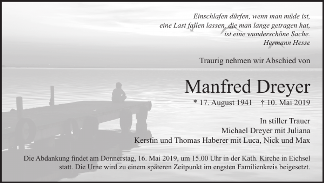 <p>Einschlafen dürfen, wenn man müde ist,<br />eine Last fallen lassen, die man lange getragen hat,<br />ist eine wunderschöne Sache.<br />Hermann Hesse</p><p>Traurig nehmen wir Abschied von</p><p>Manfred Dreyer<br />* 17. August 1941</p><p>† 10. Mai 2019</p><p>In stiller Trauer<br />Michael Dreyer mit Juliana<br />Kerstin und Thomas Haberer mit Luca, Nick und Max<br />Die Abdankung findet am Donnerstag, 16. Mai 2019, um 15.00 Uhr in der Kath. Kirche in Eichsel<br />statt. Die Urne wird zu einem späteren Zeitpunkt im engsten Familienkreis beigesetzt.</p>