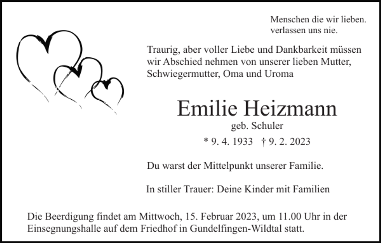 <p>Menschen die wir lieben.<br />verlassen uns nie.</p><p>Traurig, aber voller Liebe und Dankbarkeit müssen<br />wir Abschied nehmen von unserer lieben Mutter,<br />Schwiegermutter, Oma und Uroma</p><p>Emilie Heizmann<br />geb. Schuler</p><p>* 9. 4. 1933 † 9. 2. 2023<br />Du warst der Mittelpunkt unserer Familie.<br />In stiller Trauer: Deine Kinder mit Familien<br />Die Beerdigung findet am Mittwoch, 15. Februar 2023, um 11.00 Uhr in der<br />Einsegnungshalle auf dem Friedhof in Gundelfingen-Wildtal statt.</p>