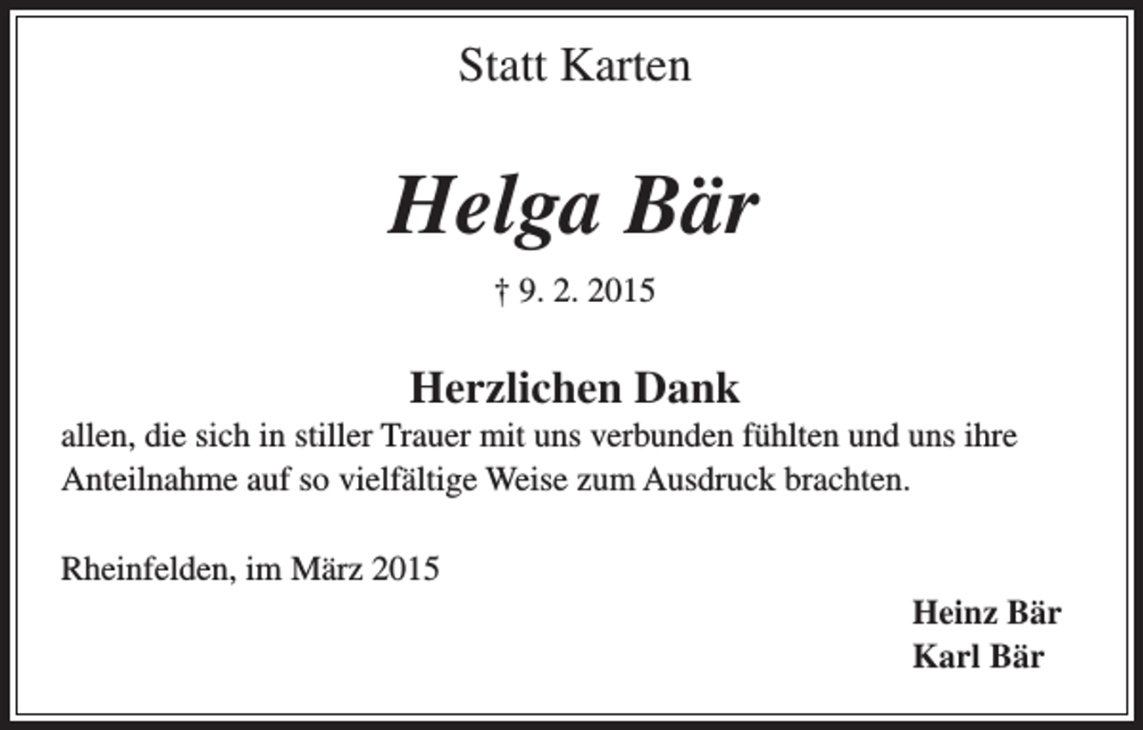 <p>Statt Karten</p><p>Helga Bär<br />­† 9. 2. 2015</p><p>Herzlichen Dank<br />allen, die sich in stiller Trauer mit uns verbunden fühlten und uns ihre<br />Anteilnahme auf so vielfältige Weise zum Ausdruck brachten.<br />Rheinfelden, im März 2015<br />Heinz Bär<br />Karl Bär</p>