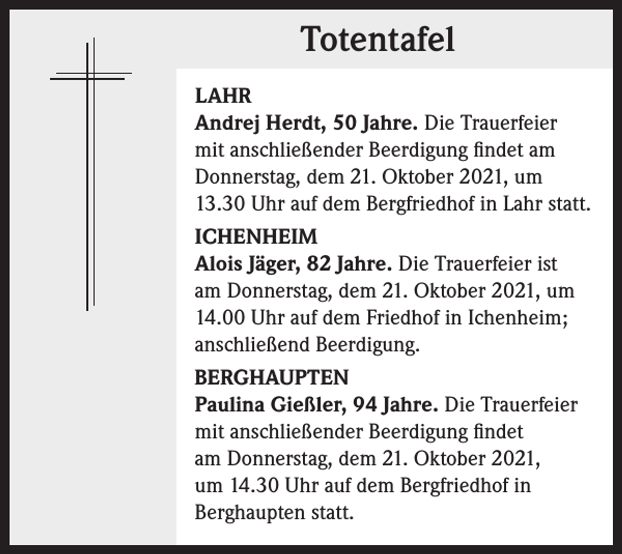 <p>Totentafel<br />Totentafel<br />LAHR<br />Andrej Herdt, 50 Jahre. Die Trauerfeier<br />mit anschließender Beerdigung findet am<br />Donnerstag, dem 21. Oktober 2021, um<br />13.30 Uhr auf dem Bergfriedhof in Lahr statt.<br />ICHENHEIM<br />Alois Jäger, 82 Jahre. Die Trauerfeier ist<br />am Donnerstag, dem 21. Oktober 2021, um<br />14.00 Uhr auf dem Friedhof in Ichenheim;<br />anschließend Beerdigung.<br />BERGHAUPTEN<br />Paulina Gießler, 94 Jahre. Die Trauerfeier<br />mit anschließender Beerdigung findet<br />am Donnerstag, dem 21. Oktober 2021,<br />um 14.30 Uhr auf dem Bergfriedhof in<br />Berghaupten statt.</p>