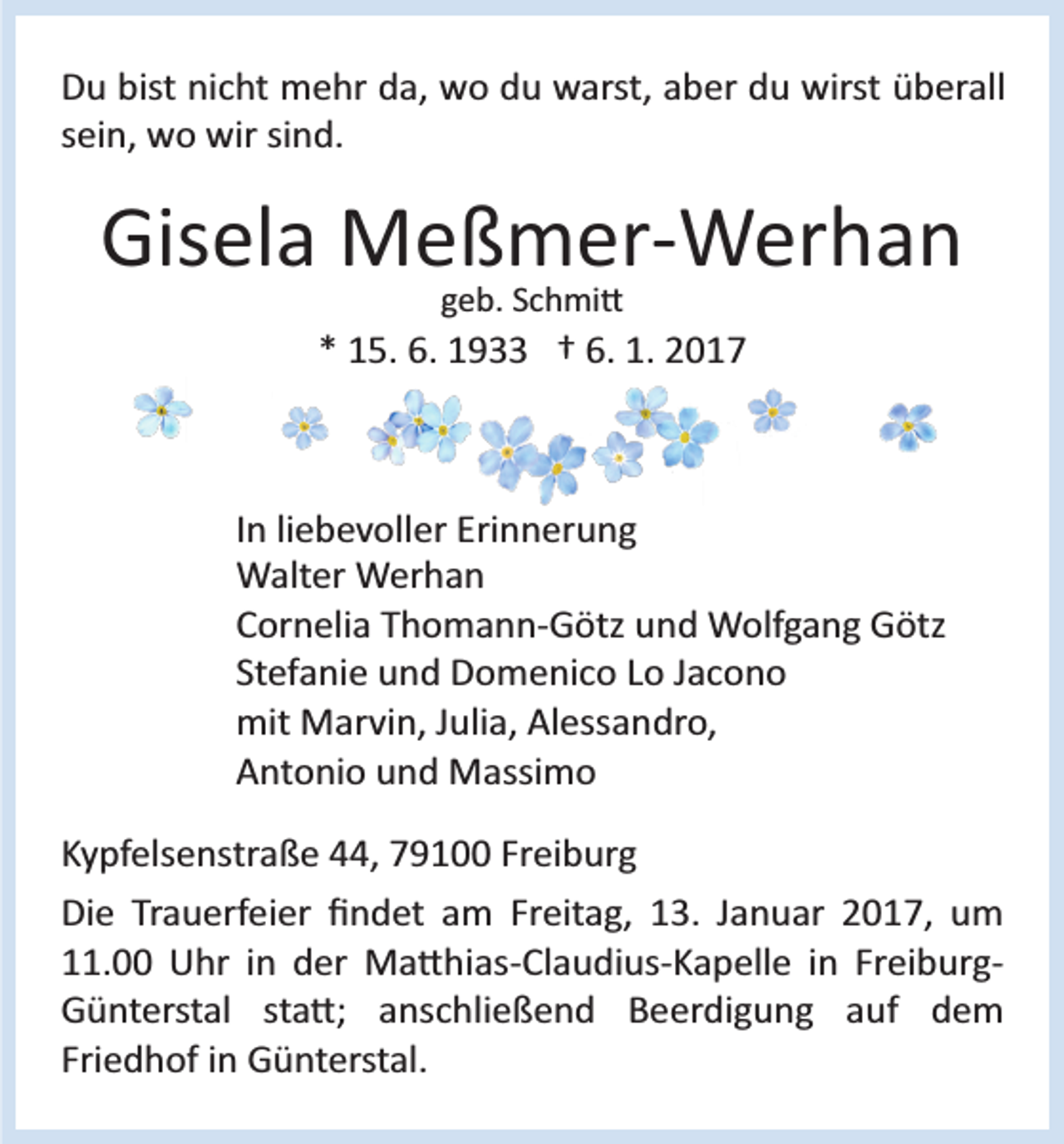 <p>Du bist nicht mehr da, wo du warst, aber du wirst überall<br />sein, wo wir sind.</p><p>Gisela Meßmer­Werhan<br />geb. Schmi�</p><p>* 15. 6. 1933 † 6. 1. 2017</p><p>In liebevoller Erinnerung<br />Walter Werhan<br />Cornelia Thomann­Götz und Wolfgang Götz<br />Stefanie und Domenico Lo Jacono<br />mit Marvin, Julia, Alessandro,<br />Antonio und Massimo<br />Kypfelsenstraße 44, 79100 Freiburg<br />Die Trauerfeier ﬁndet am Freitag, 13. Januar 2017, um<br />11.00 Uhr in der Ma�hias­Claudius­Kapelle in Freiburg­<br />Günterstal sta�; anschließend Beerdigung auf dem<br />Friedhof in Günterstal.</p>
