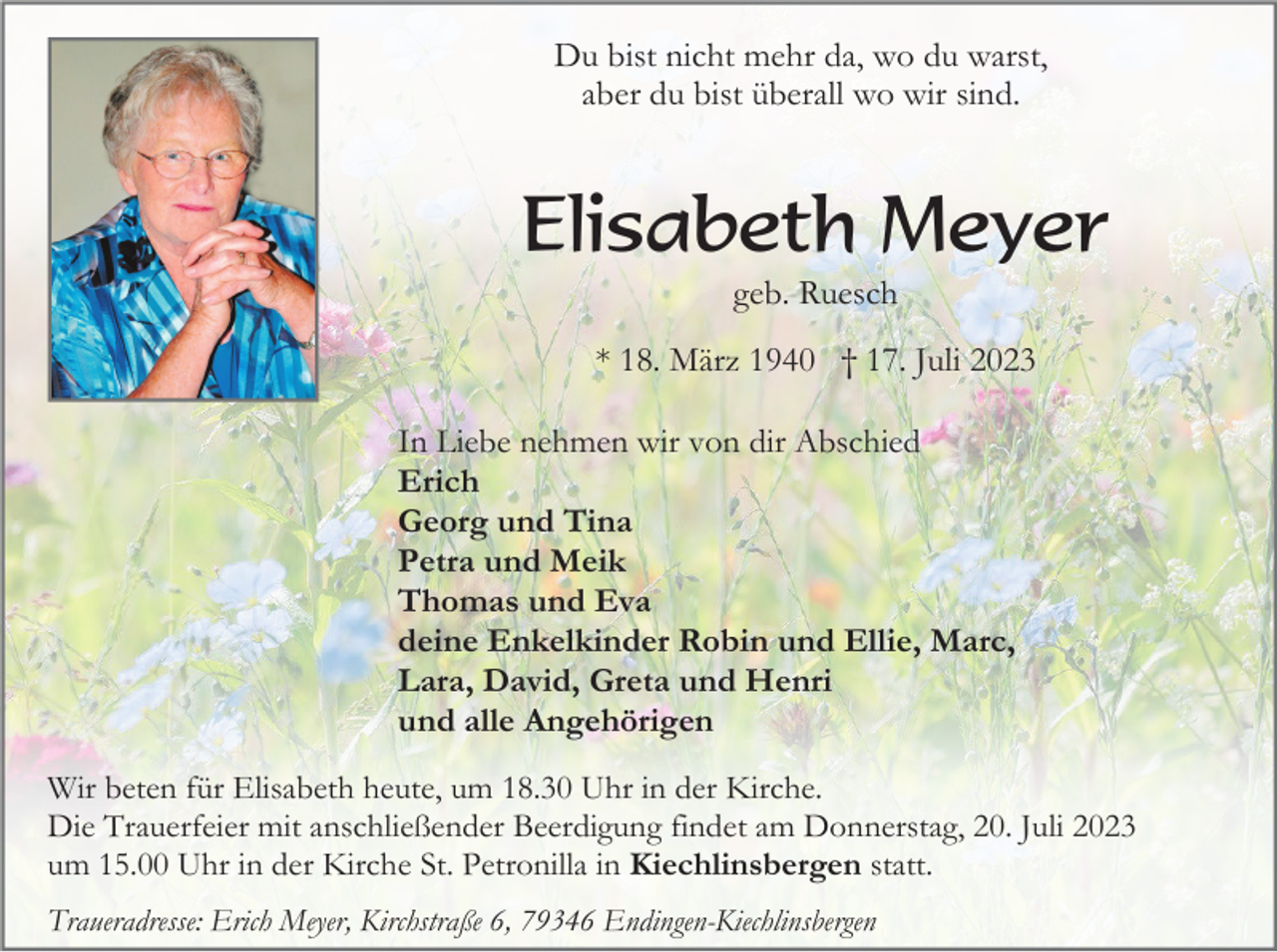 <p>Du bist nicht mehr da, wo du warst,<br />aber du bist überall wo wir sind.</p><p>Elisabeth Meyer<br />geb. Ruesch<br />* 18. März 1940 † 17. Juli 2023<br />In Liebe nehmen wir von dir Abschied<br />Erich<br />Georg und Tina<br />Petra und Meik<br />Thomas und Eva<br />deine Enkelkinder Robin und Ellie, Marc,<br />Lara, David, Greta und Henri<br />und alle Angehörigen<br />Wir beten für Elisabeth heute, um 18.30 Uhr in der Kirche.<br />Die Trauerfeier mit anschließender Beerdigung findet am Donnerstag, 20. Juli 2023<br />um 15.00 Uhr in der Kirche St. Petronilla in Kiechlinsbergen statt.<br />Traueradresse: Erich Meyer, Kirchstraße 6, 79346 Endingen-Kiechlinsbergen</p>