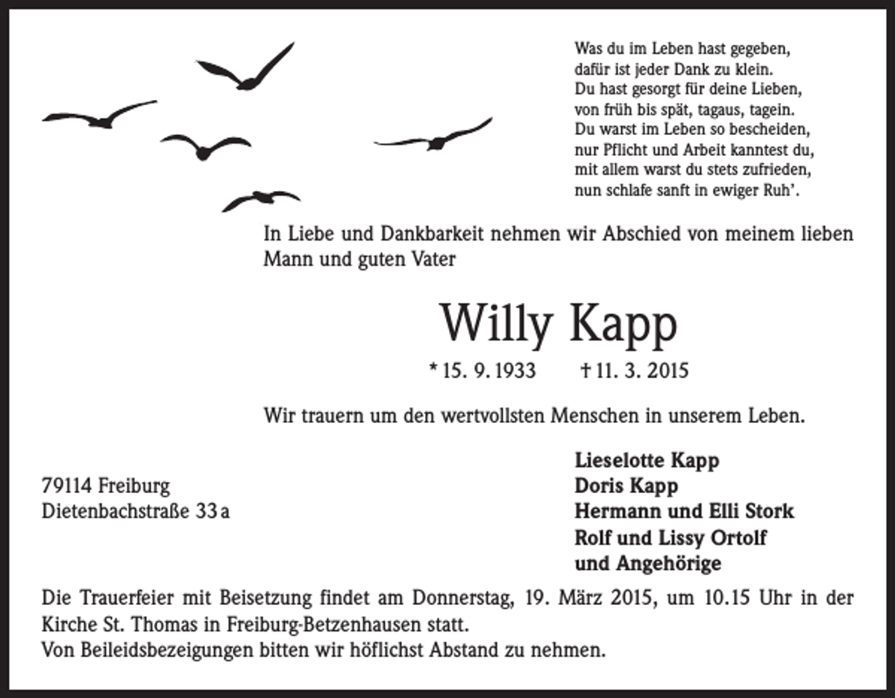 <p>Was du im Leben hast gegeben,<br />dafür ist jeder Dank zu klein.<br />Du hast gesorgt für deine Lieben,<br />von früh bis spät, tagaus, tagein.<br />Du warst im Leben so bescheiden,<br />nur Pflicht und Arbeit kanntest du,<br />mit allem warst du stets zufrieden,<br />nun schlafe sanft in ewiger Ruh’.</p><p>In Liebe und Dankbarkeit nehmen wir Abschied von meinem lieben<br />Mann und guten Vater</p><p>Willy Kapp<br />* 15. 9. 1933 † 11. 3. 2015<br />Wir trauern um den wertvollsten Menschen in unserem Leben.</p><p>79114 Freiburg<br />Dietenbachstraße 33 a</p><p>Lieselotte Kapp<br />Doris Kapp<br />Hermann und Elli Stork<br />Rolf und Lissy Ortolf<br />und Angehörige</p><p>Die Trauerfeier mit Beisetzung findet am Donnerstag, 19. März 2015, um 10.15 Uhr in der<br />Kirche St. Thomas in Freiburg-Betzenhausen statt.<br />Von Beileidsbezeigungen ­bitten wir höflichst Abstand zu nehmen.</p>