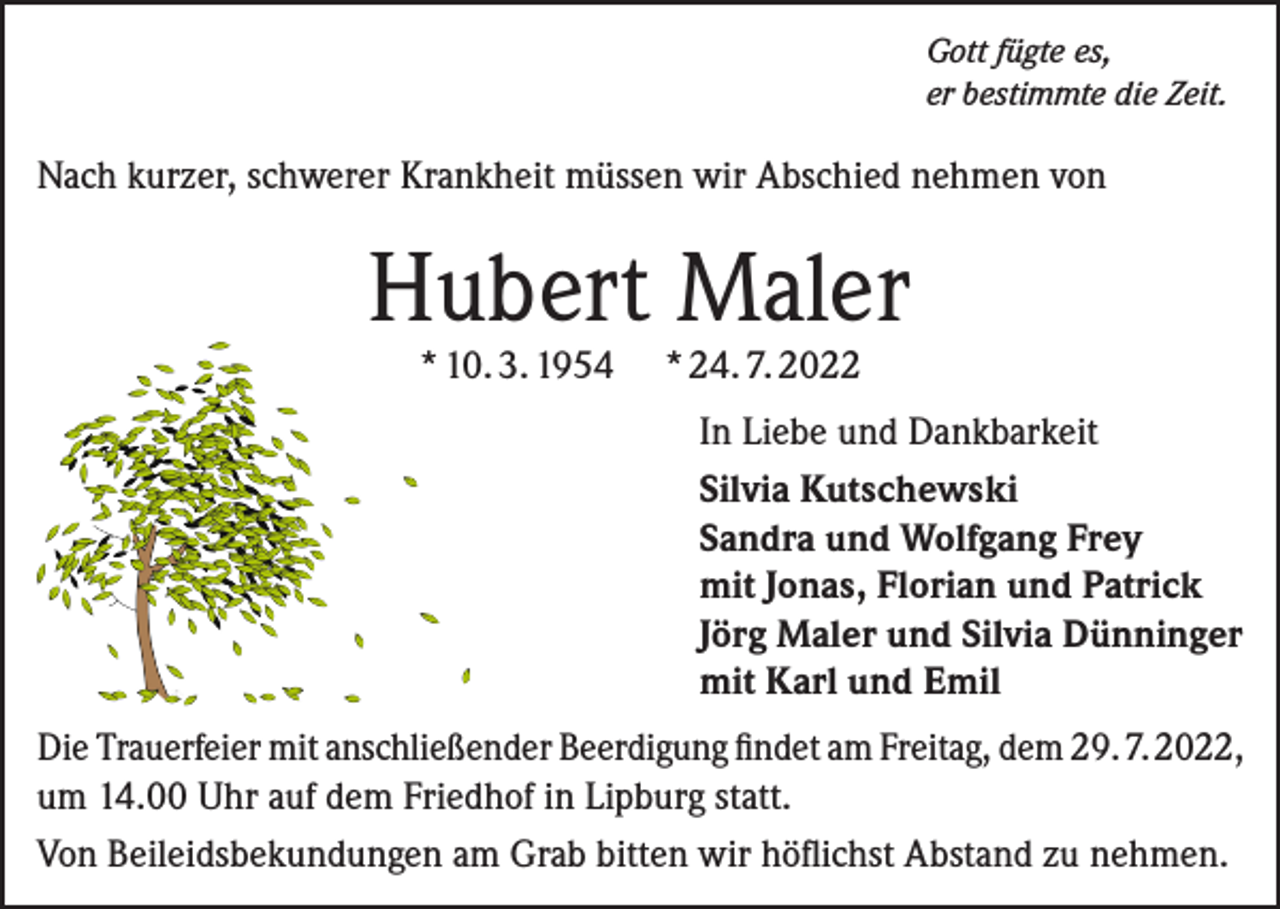 <p>Gott fügte es,<br />er bestimmte die Zeit.</p><p>Nach kurzer, schwerer Krankheit müssen wir Abschied nehmen von</p><p>Hubert Maler<br />* 10. 3. 1954</p><p>* 24. 7. 2022</p><p>In Liebe und Dankbarkeit<br />Silvia Kutschewski<br />Sandra und Wolfgang Frey<br />mit Jonas, Florian und Patrick<br />Jörg Maler und Silvia Dünninger<br />mit Karl und Emil<br />Die Trauerfeier mit anschließender Beerdigung findet am Freitag, dem 29. 7. 2022,<br />um 14.00 Uhr auf dem Friedhof in Lipburg statt.<br />Von Beileidsbekundungen am Grab bitten wir höflichst Abstand zu nehmen.</p>