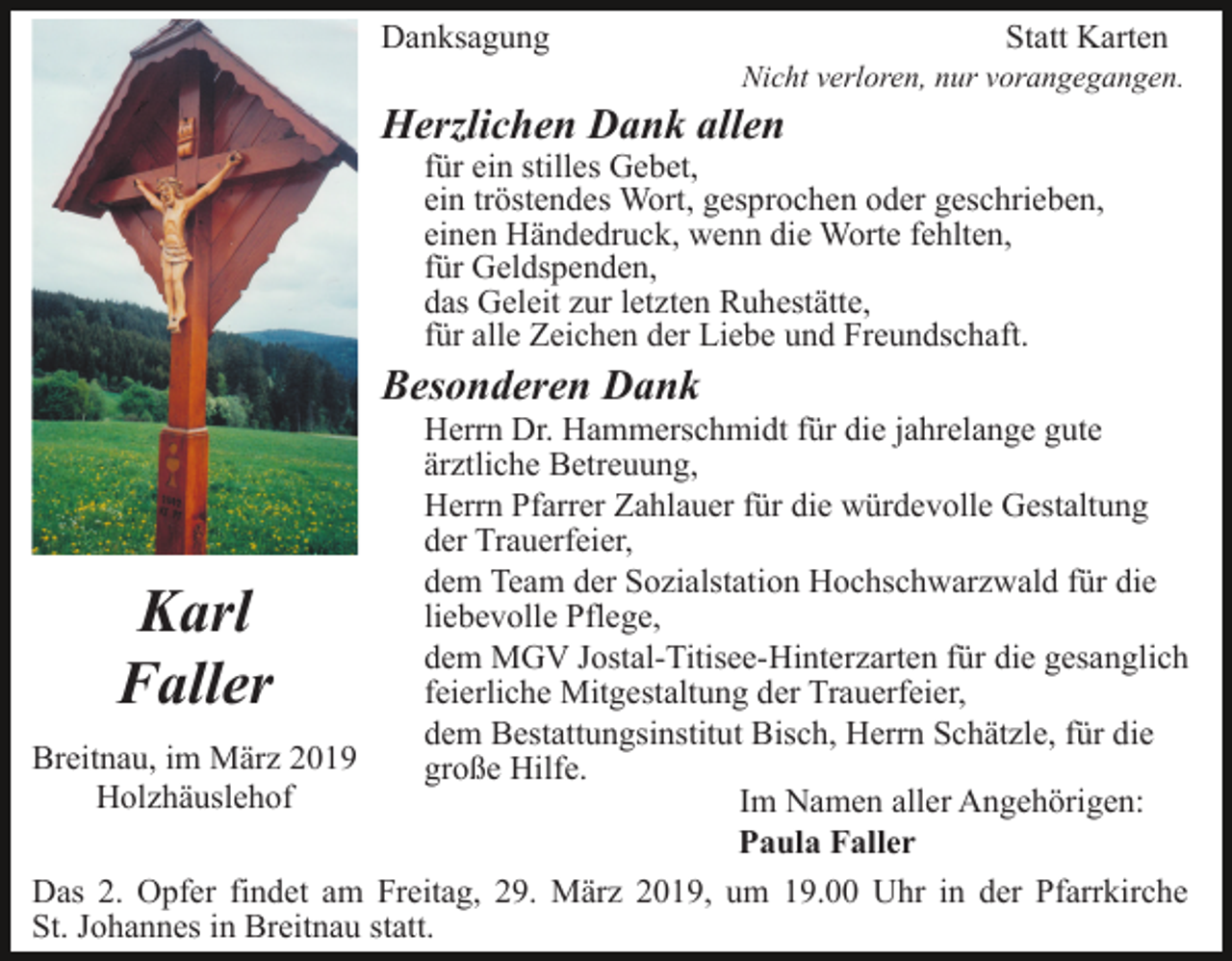 <p>Danksagung</p><p>Statt Karten<br />Nicht verloren, nur vorangegangen.</p><p>Herzlichen Dank allen</p><p>für ein stilles Gebet,<br />ein tröstendes Wort, gesprochen oder geschrieben,<br />einen Händedruck, wenn die Worte fehlten,<br />für Geldspenden,<br />das Geleit zur letzten Ruhestätte,<br />für alle Zeichen der Liebe und Freundschaft.</p><p>Besonderen Dank<br />Herrn Dr. Hammerschmidt für die jahrelange gute<br />ärztliche Betreuung,<br />Herrn Pfarrer Zahlauer für die würdevolle Gestaltung<br />der Trauerfeier,<br />dem Team der Sozialstation Hochschwarzwald für die<br />liebevolle Pflege,<br />dem MGV Jostal-Titisee-Hinterzarten für die gesanglich<br />feierliche Mitgestaltung der Trauerfeier,<br />dem Bestattungsinstitut Bisch, Herrn Schätzle, für die<br />Breitnau, im März 2019<br />große Hilfe.<br />Holzhäuslehof<br />Im Namen aller Angehörigen:<br />Paula Faller<br />Das 2. Opfer findet am Freitag, 29. März 2019, um 19.00 Uhr in der Pfarrkirche<br />St. Johannes in Breitnau statt.</p><p>Karl<br />Faller</p>