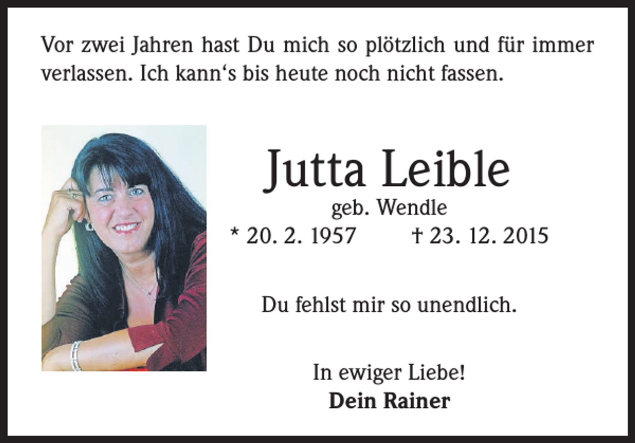 <p>Vor zwei Jahren hast Du mich so plötzlich und für immer<br />verlassen. Ich kann‘s bis heute noch nicht fassen.</p><p>Jutta Leible</p><p>geb. Wendle<br />* 20. 2. 1957<br />† 23. 12. 2015<br />Du fehlst mir so unendlich.<br />In ewiger Liebe!<br />Dein Rainer</p>