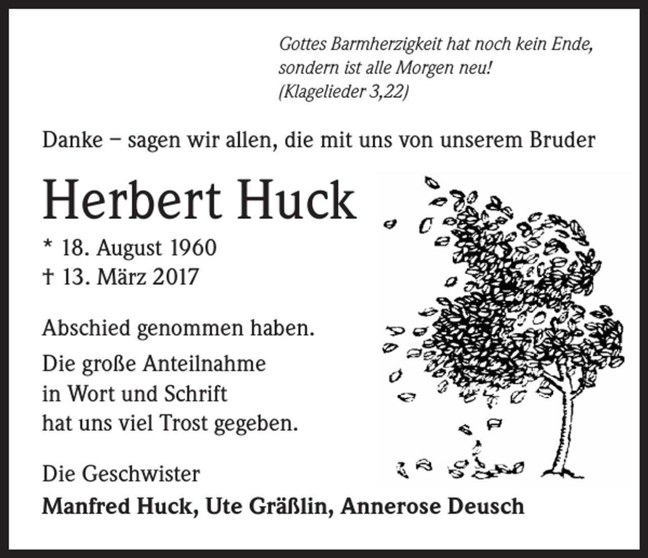 <p>Gottes Barmherzigkeit hat noch kein Ende,<br />sondern ist alle Morgen neu!<br />(Klagelieder 3,22)</p><p>Danke – sagen wir allen, die mit uns von unserem Bruder</p><p>Herbert Huck<br />* 18. August 1960<br />† 13. März 2017</p><p>Abschied genommen haben.<br />Die große Anteilnahme<br />in Wort und Schrift<br />hat uns viel Trost gegeben.<br />Die Geschwister<br />Manfred Huck, Ute Gräßlin, Annerose Deusch</p>