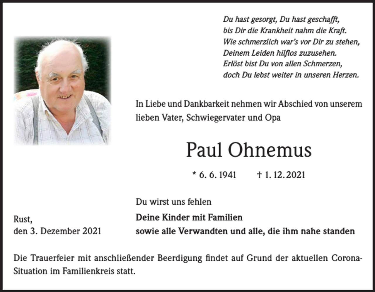 <p>Du hast gesorgt, Du hast geschafft,<br />bis Dir die Krankheit nahm die Kraft.<br />Wie schmerzlich war’s vor Dir zu stehen,<br />Deinem Leiden hilflos zuzusehen.<br />Erlöst bist Du von allen Schmerzen,<br />doch Du lebst weiter in unseren Herzen.</p><p>In Liebe und Dankbarkeit nehmen wir Abschied von unserem<br />lieben Vater, Schwiegervater und Opa</p><p>Paul Ohnemus<br />* 6. 6. 1941 † 1. 12. 2021<br />Du wirst uns fehlen<br />Rust,<br />den 3. Dezember 2021</p><p>Deine Kinder mit Familien<br />sowie alle Verwandten und alle, die ihm nahe standen</p><p>Die Trauerfeier mit anschließender Beerdigung findet auf Grund der aktuellen CoronaSituation im Familienkreis statt.</p>