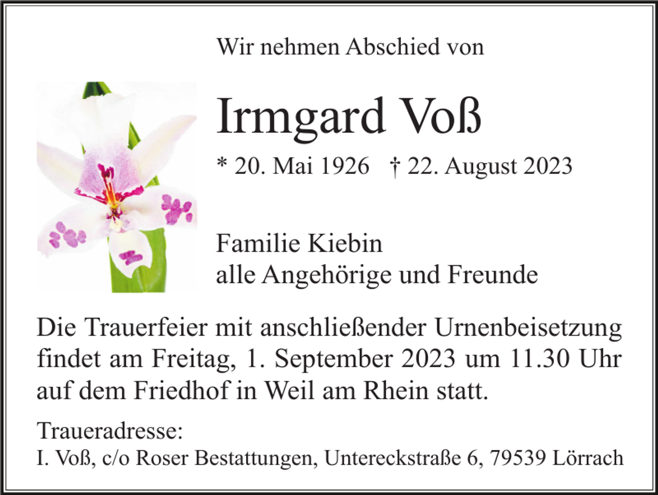 <p>Wir nehmen Abschied von</p><p>Irmgard Voß<br />* 20. Mai 1926 † 22. August 2023</p><p>Familie Kiebin<br />alle Angehörige und Freunde<br />Die Trauerfeier mit anschließender Urnenbeisetzung<br />findet am Freitag, 1. September 2023 um 11.30 Uhr<br />auf dem Friedhof in Weil am Rhein statt.<br />Traueradresse:<br />I. Voß, c/o Roser Bestattungen, Untereckstraße 6, 79539 Lörrach</p>