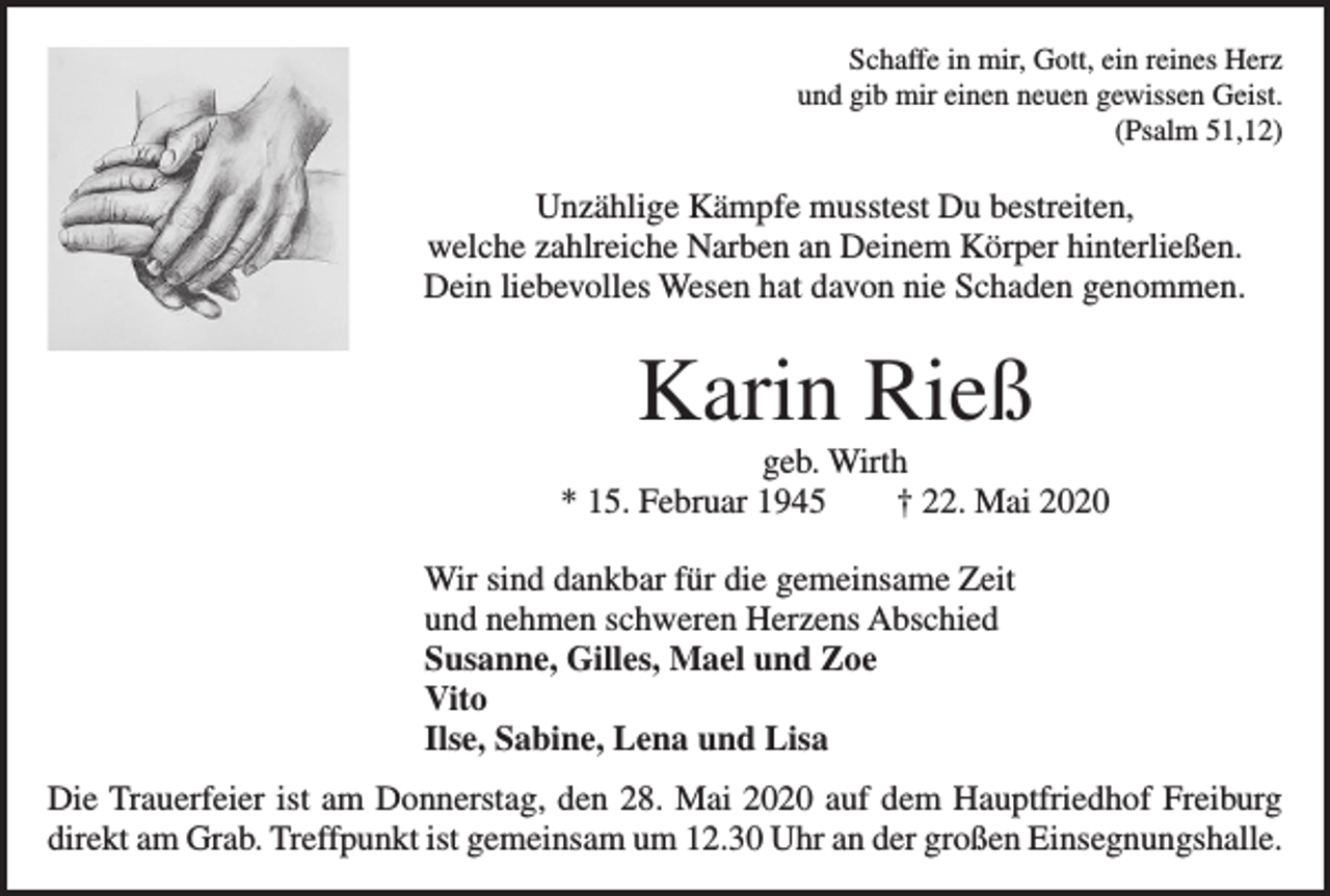 <p>Schaffe in mir, Gott, ein reines Herz<br />und gib mir einen neuen gewissen Geist.<br />(Psalm 51,12)</p><p>Unzählige Kämpfe musstest Du bestreiten,<br />welche zahlreiche Narben an Deinem Körper hinterließen.<br />Dein liebevolles Wesen hat davon nie Schaden genommen.</p><p>Karin Rieß<br />geb. Wirth<br />* 15. Februar 1945 † 22. Mai 2020<br />Wir sind dankbar für die gemeinsame Zeit<br />und nehmen schweren Herzens Abschied<br />Susanne, Gilles, Mael und Zoe<br />Vito<br />Ilse, Sabine, Lena und Lisa<br />Die Trauerfeier ist am Donnerstag, den 28. Mai 2020 auf dem Hauptfriedhof Freiburg<br />direkt am Grab. Treffpunkt ist gemeinsam um 12.30 Uhr an der großen Einsegnungshalle.</p>