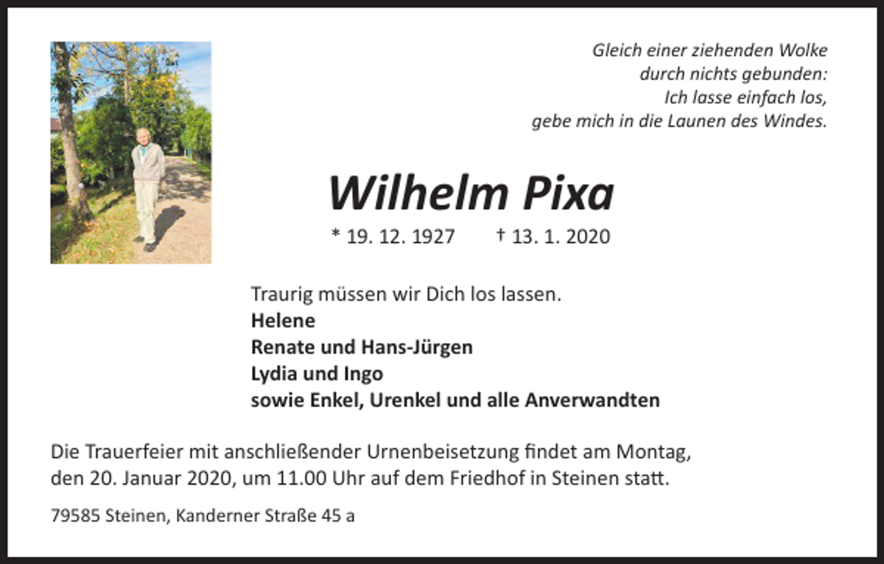 <p>Gleich einer ziehenden Wolke<br />durch nichts gebunden:<br />Ich lasse einfach los,<br />gebe mich in die Launen des Windes.</p><p>Wilhelm Pixa<br />* 19. 12. 1927</p><p>† 13. 1. 2020</p><p>Traurig müssen wir Dich los lassen.<br />Helene<br />Renate und Hans-Jürgen<br />Lydia und Ingo<br />sowie Enkel, Urenkel und alle Anverwandten<br />Die Trauerfeier mit anschließender Urnenbeisetzung findet am Montag,<br />den 20. Januar 2020, um 11.00 Uhr auf dem Friedhof in Steinen statt.<br />79585 Steinen, Kanderner Straße 45 a</p>