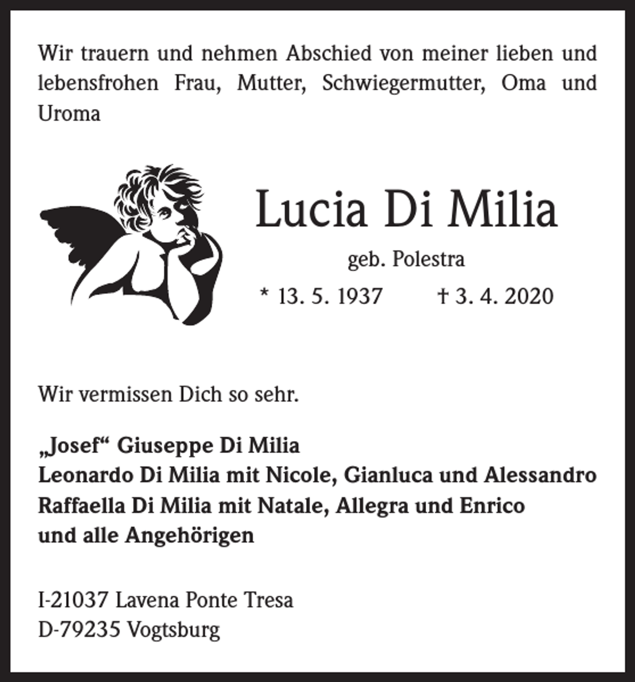 <p>Wir trauern und nehmen Abschied von meiner lieben und<br />lebensfrohen Frau, Mutter, Schwiegermutter, Oma und<br />Uroma</p><p>Lucia Di Milia<br />geb. Polestra<br />* 13. 5. 1937</p><p>† 3. 4. 2020</p><p>Wir vermissen Dich so sehr.<br />„Josef“ Giuseppe Di Milia<br />Leonardo Di Milia mit Nicole, Gianluca und Alessandro<br />Raffaella Di Milia mit Natale, Allegra und Enrico<br />und alle Angehörigen<br />I-21037 Lavena Ponte Tresa<br />D-79235 Vogtsburg</p>