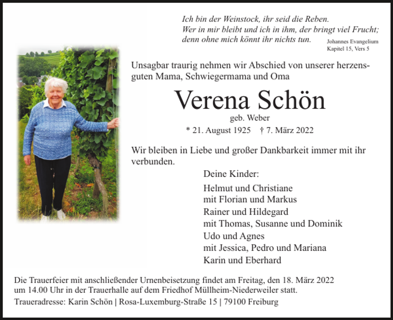 <p>Ich bin der Weinstock, ihr seid die Reben.<br />Wer in mir bleibt und ich in ihm, der bringt viel Frucht;<br />denn ohne mich könnt ihr nichts tun.<br />Johannes Evangelium<br />Kapitel 15, Vers 5</p><p>Unsagbar traurig nehmen wir Abschied von unserer herzensguten Mama, Schwiegermama und Oma</p><p>Verena Schön<br />geb. Weber<br />* 21. August 1925 † 7. März 2022</p><p>Wir bleiben in Liebe und großer Dankbarkeit immer mit ihr<br />verbunden.<br />Deine Kinder:<br />Helmut und Christiane<br />mit Florian und Markus<br />Rainer und Hildegard<br />mit Thomas, Susanne und Dominik<br />Udo und Agnes<br />mit Jessica, Pedro und Mariana<br />Karin und Eberhard<br />Die Trauerfeier mit anschließender Urnenbeisetzung findet am Freitag, den 18. März 2022<br />um 14.00 Uhr in der Trauerhalle auf dem Friedhof Müllheim-Niederweiler statt.<br />Traueradresse: Karin Schön | Rosa-Luxemburg-Straße 15 | 79100 Freiburg</p>