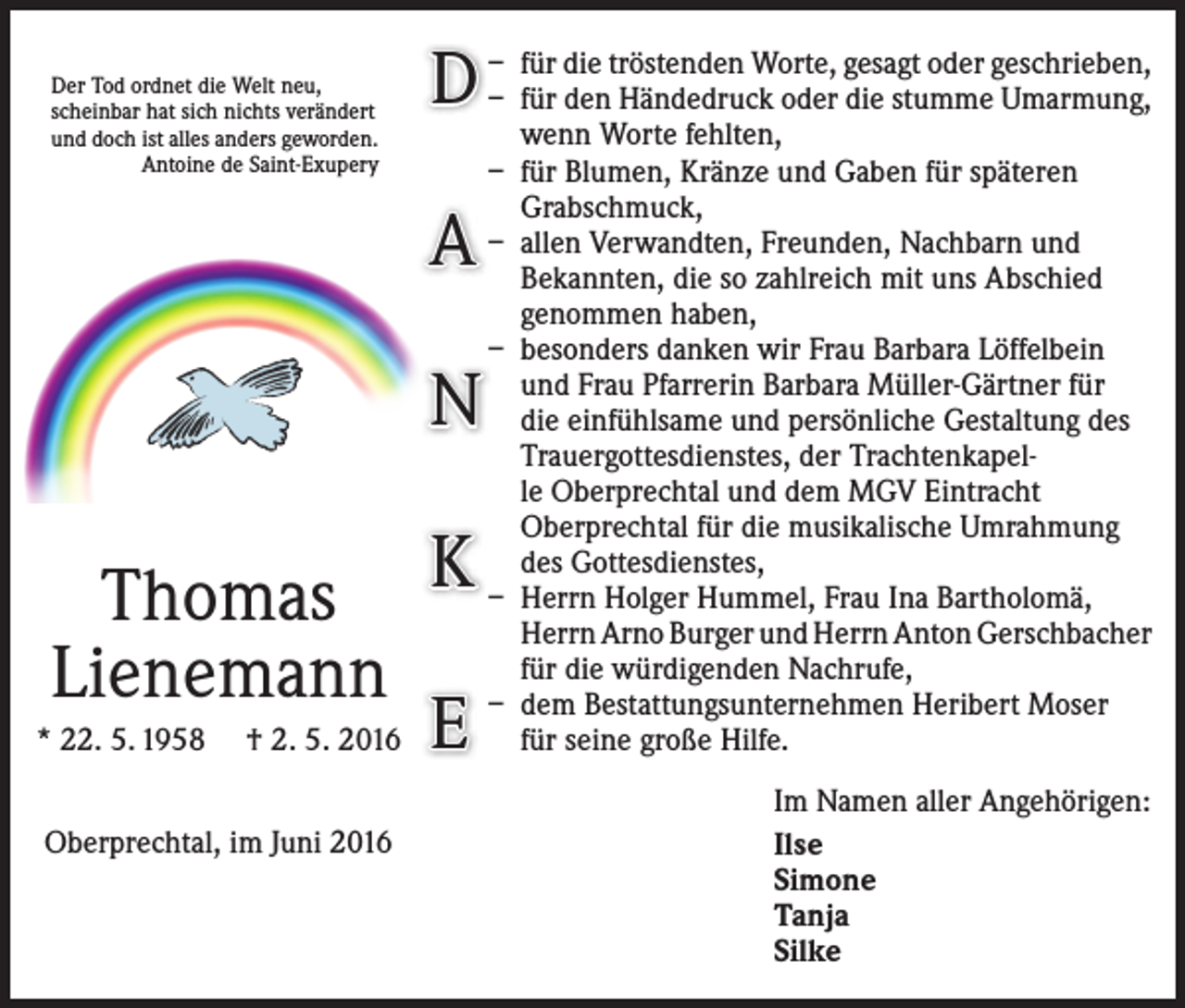 <p>Der Tod ordnet die Welt neu,<br />scheinbar hat sich nichts verändert<br />und doch ist alles anders geworden.<br />Antoine de Saint-Exupery</p><p>Worte, gesagt oder geschrieben,<br />D – – ffürür diedentröstenden<br />Händedruck oder die stumme Umarmung,</p><p>A<br />N<br />Thomas K<br />Lienemann<br />* 22. 5. 1958 † 2. 5. 2016 E<br />Oberprechtal, im Juni 2016</p><p>wenn Worte fehlten,<br />– für Blumen, Kränze und Gaben für späteren<br />­Grabschmuck,<br />– allen Verwandten, Freunden, Nachbarn und<br />­Bekannten, die so zahlreich mit uns Abschied<br />­genommen haben,<br />– besonders danken wir Frau Barbara Löffelbein<br />und Frau Pfarrerin Barbara Müller-Gärtner für<br />die einfühlsame und persönliche Gestaltung des<br />Trauergottesdienstes, der Trachtenkapelle Oberprechtal und dem MGV Eintracht<br />­Oberprechtal für die musikalische Umrahmung<br />des ­Gottesdienstes,<br />– Herrn Holger Hummel, Frau Ina Bartholomä,<br />Herrn Arno Burger und Herrn Anton Gerschbacher<br />für die würdigenden Nachrufe,<br />– dem Bestattungsunternehmen Heribert Moser<br />für seine große Hilfe.<br />Im Namen aller Angehörigen:<br />Ilse<br />Simone<br />Tanja<br />Silke</p>