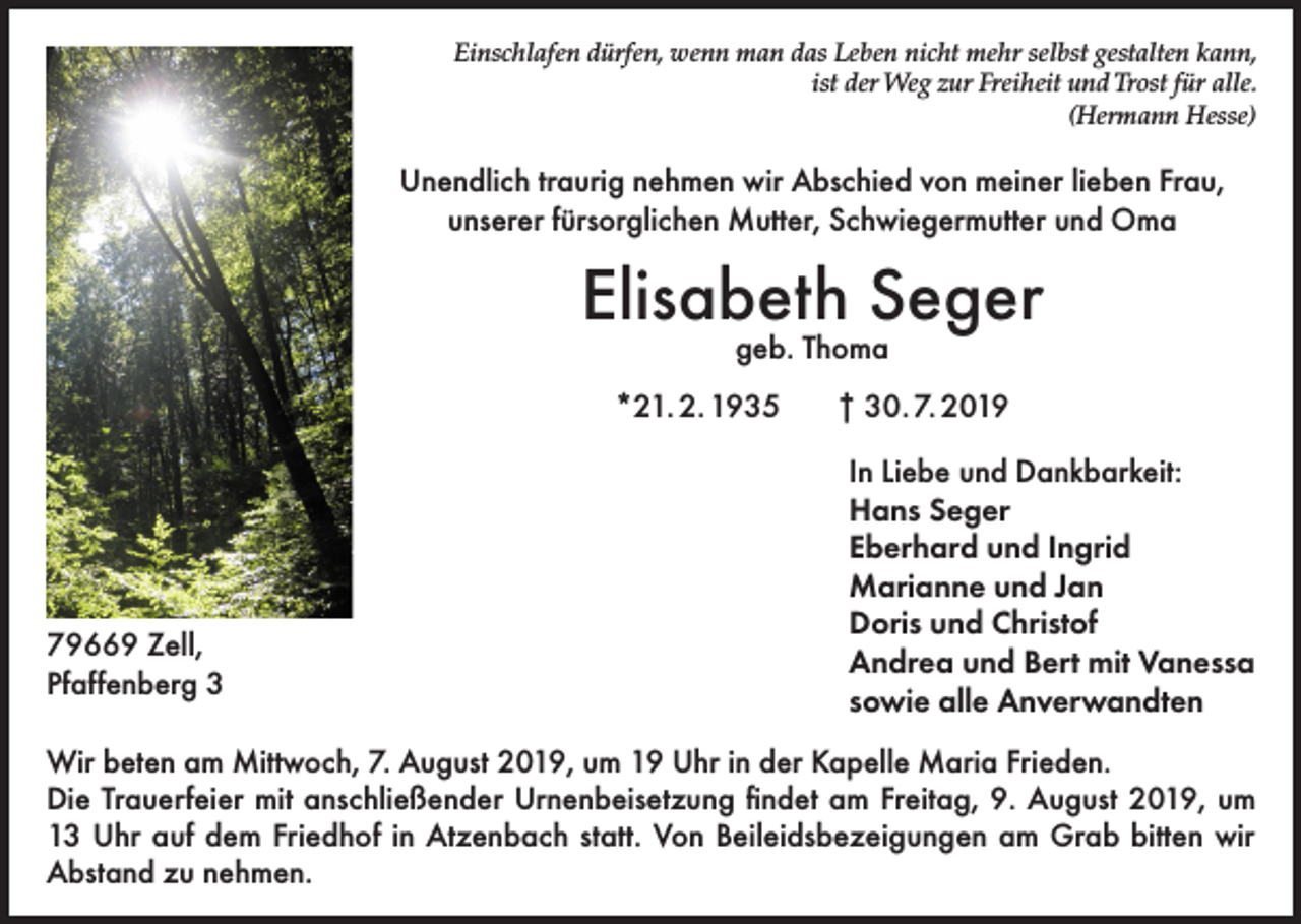 <p>Einschlafen dürfen, wenn man das Leben nicht mehr selbst gestalten kann,<br />ist der Weg zur Freiheit und Trost für alle.<br />(Hermann Hesse)</p><p>Unendlich traurig nehmen wir Abschied von meiner lieben Frau,<br />unserer fürsorglichen Mutter, Schwiegermutter und Oma</p><p>Elisabeth Seger<br />geb. Thoma</p><p>*21. 2. 1935</p><p>79669 Zell,<br />Pfaffenberg 3</p><p>† 30. 7. 2019<br />In Liebe und Dankbarkeit:<br />Hans Seger<br />Eberhard und Ingrid<br />Marianne und Jan<br />Doris und Christof<br />Andrea und Bert mit Vanessa<br />sowie alle Anverwandten</p><p>Wir beten am Mittwoch, 7. August 2019, um 19 Uhr in der Kapelle Maria Frieden.<br />Die Trauerfeier mit anschließender Urnenbeisetzung findet am Freitag, 9. August 2019, um<br />13 Uhr auf dem Friedhof in Atzenbach statt. Von Beileidsbezeigungen am Grab bitten wir<br />Abstand zu nehmen.</p>