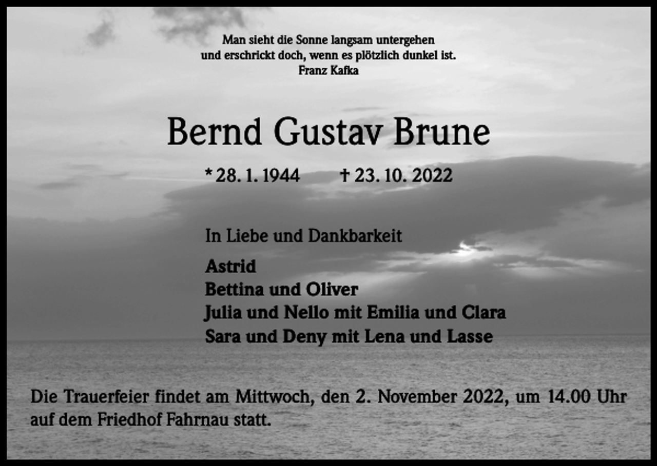 <p>Man sieht die Sonne langsam untergehen<br />und erschrickt doch, wenn es plötzlich dunkel ist.<br />Franz Kafka</p><p>Bernd Gustav Brune<br />* 28. 1. 1944 † 23. 10. 2022<br />In Liebe und Dankbarkeit<br />Astrid<br />Bettina und Oliver<br />Julia und Nello mit Emilia und Clara<br />Sara und Deny mit Lena und Lasse<br />Die Trauerfeier findet am Mittwoch, den 2. November 2022, um 14.00 Uhr<br />auf dem Friedhof Fahrnau statt.</p>