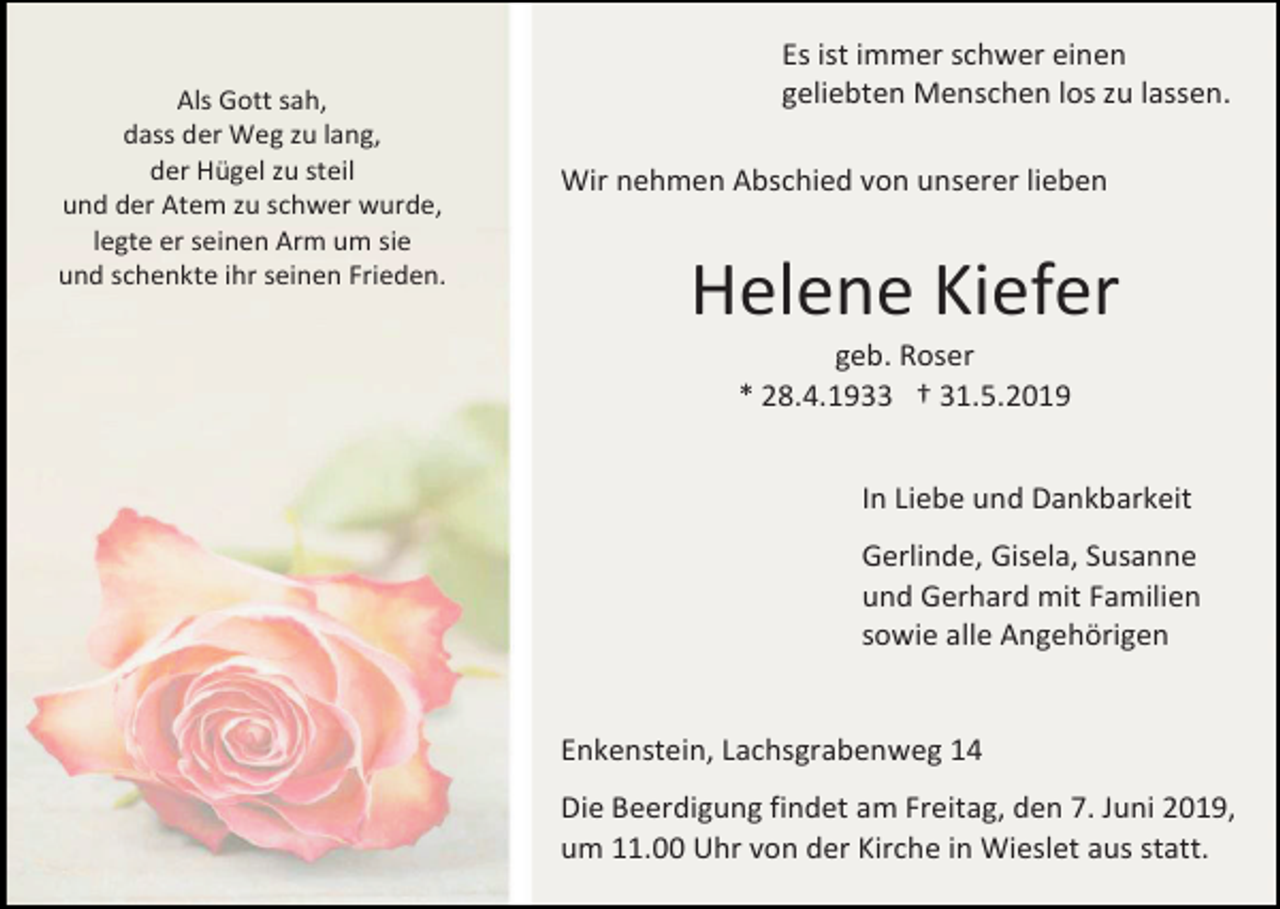 <p>Als Gott sah,<br />dass der Weg zu lang,<br />der Hügel zu steil<br />und der Atem zu schwer wurde,<br />legte er seinen Arm um sie<br />und schenkte ihr seinen Frieden.</p><p>Es ist immer schwer einen<br />geliebten Menschen los zu lassen.<br />Wir nehmen Abschied von unserer lieben</p><p>Helene Kiefer<br />geb. Roser<br />* 28.4.1933 † 31.5.2019<br />In Liebe und Dankbarkeit<br />Gerlinde, Gisela, Susanne<br />und Gerhard mit Familien<br />sowie alle Angehörigen</p><p>Enkenstein, Lachsgrabenweg 14<br />Die Beerdigung findet am Freitag, den 7. Juni 2019,<br />um 11.00 Uhr von der Kirche in Wieslet aus statt.</p>