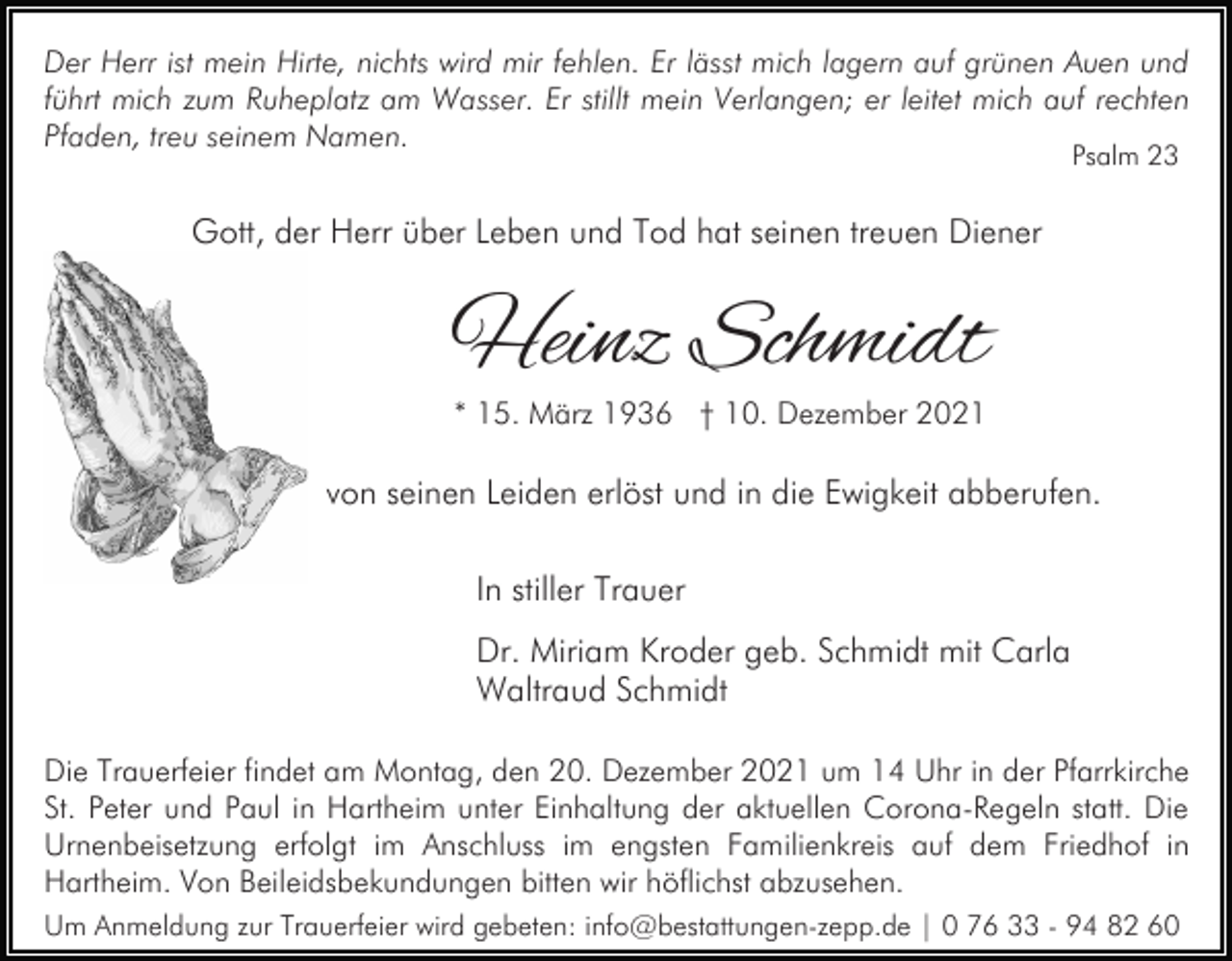 <p>Der Herr ist mein Hirte, nichts wird mir fehlen. Er lässt mich lagern auf grünen Auen und<br />führt mich zum Ruheplatz am Wasser. Er stillt mein Verlangen; er leitet mich auf rechten<br />Pfaden, treu seinem Namen.<br />Psalm 23</p><p>Gott, der Herr über Leben und Tod hat seinen treuen Diener</p><p>Heinz Schmidt<br />* 15. März 1936 † 10. Dezember 2021</p><p>von seinen Leiden erlöst und in die Ewigkeit abberufen.<br />In stiller Trauer<br />Dr. Miriam Kroder geb. Schmidt mit Carla<br />Waltraud Schmidt<br />Die Trauerfeier findet am Montag, den 20. Dezember 2021 um 14 Uhr in der Pfarrkirche<br />St. Peter und Paul in Hartheim unter Einhaltung der aktuellen Corona-Regeln statt. Die<br />Urnenbeisetzung erfolgt im Anschluss im engsten Familienkreis auf dem Friedhof in<br />Hartheim. Von Beileidsbekundungen bitten wir höflichst abzusehen.<br />Um Anmeldung zur Trauerfeier wird gebeten: info@bestattungen-zepp.de | 0 76 33 - 94 82 60</p>
