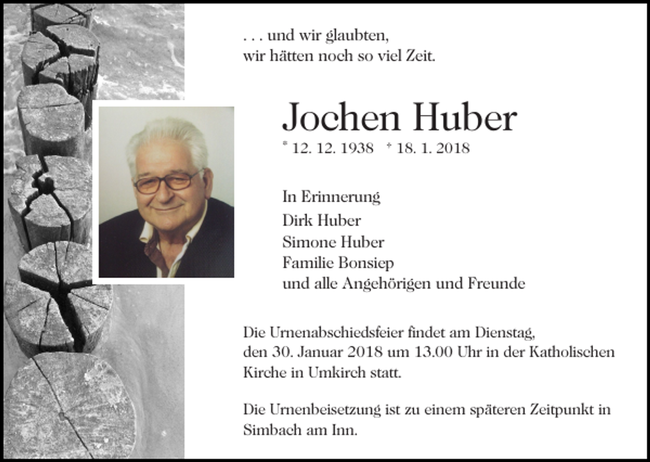 <p>. . . und<br />u n d wir<br />wir glaubten,<br />gl a u bt e n,<br />wir<br />ätt e n nnoch<br />o c h s so<br />o viviel<br />el ZZeit.<br />eit.<br />wir hhätten</p><p>JJochen<br />o c h e n Huber<br />H u b er<br />* 12.<br />1 2. 12.<br />1 2. 1938<br />1 9 3 8 † 18.<br />1 8. 1.<br />1.</p><p>IInn Erinnerung<br />Eri n n er u n g<br />Dirk<br />Dir<br />k HHuber<br />u b er<br />Si<br />m o n e Huber<br />H u b er<br />Simone<br />FFamilie<br />a mili e Bonsiep<br />B o n si e p<br />uund<br />n d all<br />e Angehörigen<br />A n g e h öri g e n uund<br />n d Freunde<br />Fr e u n d e<br />alle<br />Di e Ur<br />Die<br />Urnenabschiedsfeier<br />n e n a b s c hi e d sf ei e r fifindet<br />n d et am<br />a m Dienstag,<br />Di e n st a g,<br />dden<br />e n 30.<br />3 0. JJanuar<br />a n u ar 2018<br />2 0 1 8 um<br />u m 13.00<br />1 3. Uhr<br />U hr iinn der<br />d er Katholischen<br />K at h oli s c h e n<br />Kirche<br />Kir c h e i in<br />n UUmkirch<br />m kir c h ststatt.<br />att .<br />Die<br />Di<br />e Ur<br />Urnenbeisetzung<br />n e n b ei s et z u n g i st<br />ist zu<br />z u einem<br />ei n e m späteren<br />s p ät er e n Zeitpunkt<br />Z eitp u n kt iin<br />n<br />Simbach<br />Si<br />m b a c h aam<br />m IInn.<br />n n.</p>