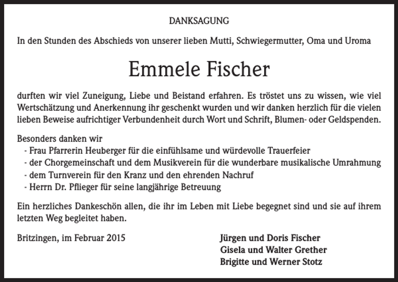 <p>DANKSAGUNG<br />In den Stunden des Abschieds von unserer lieben Mutti, Schwiegermutter, Oma und Uroma</p><p>Emmele Fischer<br />durften wir viel Zuneigung, Liebe und Beistand erfahren. Es tröstet uns zu wissen, wie viel<br />Wertschätzung und Anerkennung ihr geschenkt wurden und wir danken herzlich für die vielen<br />lieben Beweise aufrichtiger Verbundenheit durch Wort und Schrift, Blumen- oder Geldspenden.<br />Besonders danken wir<br />- Frau Pfarrerin Heuberger für die einfühlsame und würdevolle Trauerfeier<br />- der Chorgemeinschaft und dem Musikverein für die wunderbare musikalische Umrahmung<br />- dem Turnverein für den Kranz und den ehrenden Nachruf<br />- Herrn Dr. Pflieger für seine langjährige Betreuung<br />Ein herzliches Dankeschön allen, die ihr im Leben mit Liebe begegnet sind und sie auf ihrem<br />letzten Weg begleitet haben.<br />Britzingen, im Februar 2015 Jürgen und Doris Fischer<br />Gisela und Walter Grether<br />Brigitte und Werner Stotz</p>