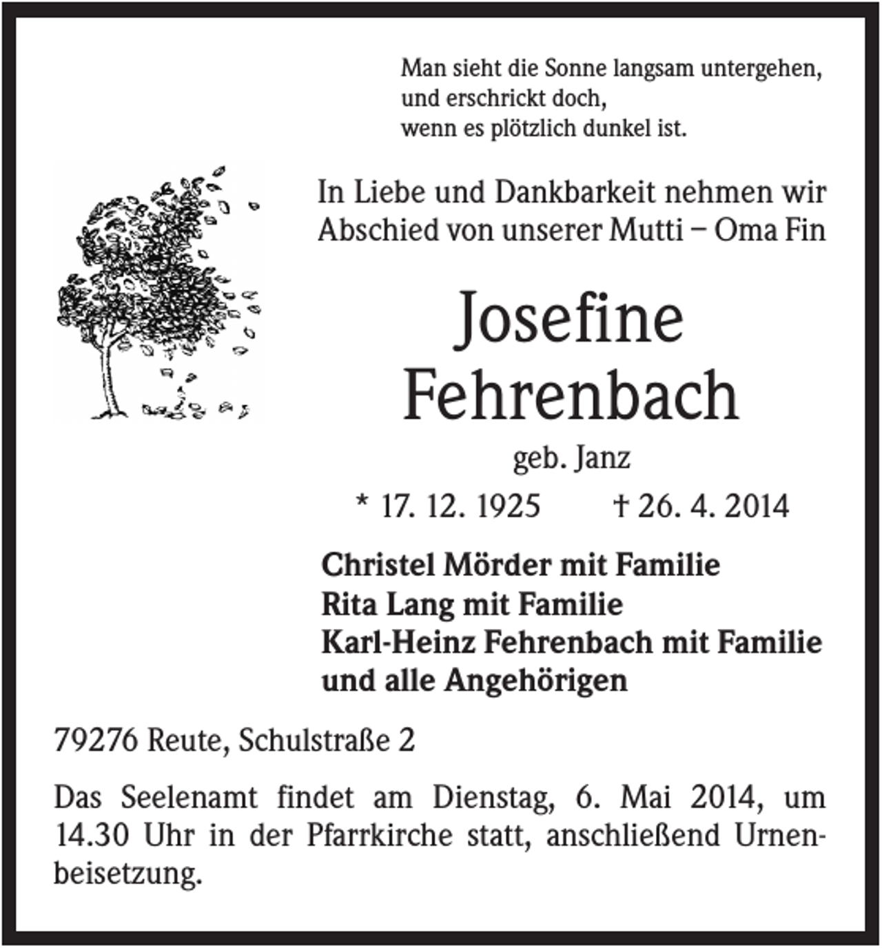 <p>Man sieht die Sonne langsam untergehen,<br />und erschrickt doch,<br />wenn es plötzlich dunkel ist.</p><p>In Liebe und Dankbarkeit nehmen wir<br />Abschied von unserer Mutti – Oma Fin</p><p>Josefine<br />Fehrenbach<br />geb. Janz<br />* 17. 12. 1925<br />† 26. 4. 2014<br />Christel Mörder mit Familie<br />Rita Lang mit Familie<br />Karl-Heinz Fehrenbach mit Familie<br />und alle Angehörigen<br />79276 Reute, Schulstraße 2<br />Das Seelenamt findet am Dienstag, 6. Mai 2014, um<br />14.30 Uhr in der Pfarrkirche statt, anschließend Urnenbeisetzung.</p>