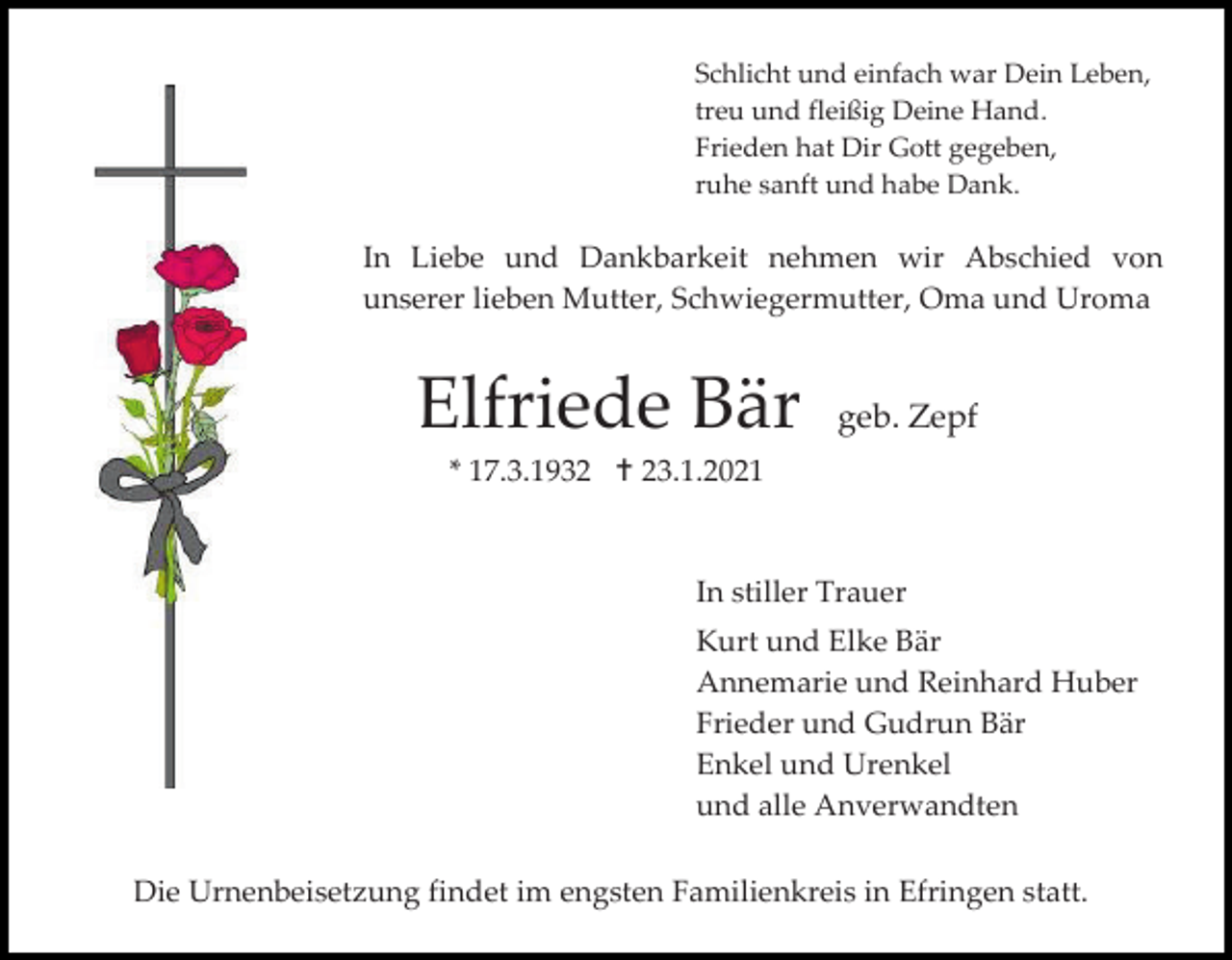 <p>Schlicht und einfach war Dein Leben,<br />treu und fleißig Deine Hand.<br />Frieden hat Dir Gott gegeben,<br />ruhe sanft und habe Dank.</p><p>In Liebe und Dankbarkeit nehmen wir Abschied von<br />unserer lieben Mutter, Schwiegermutter, Oma und Uroma</p><p>Elfriede Bär</p><p>geb. Zepf</p><p>* 17.3.1932  23.1.2021</p><p>In stiller Trauer<br />Kurt und Elke Bär<br />Annemarie und Reinhard Huber<br />Frieder und Gudrun Bär<br />Enkel und Urenkel<br />und alle Anverwandten<br />Die Urnenbeisetzung findet im engsten Familienkreis in Efringen statt.</p>
