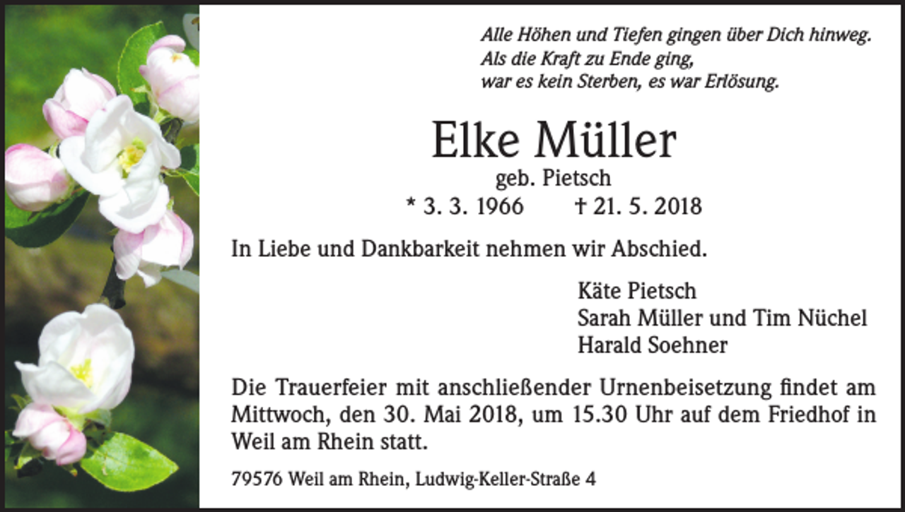 <p>Alle Höhen und Tiefen gingen über Dich hinweg.<br />Als die Kraft zu Ende ging,<br />war es kein Sterben, es war Erlösung.</p><p>Elke Müller</p><p>geb. Pietsch<br />* 3. 3. 1966 † 21. 5. 2018<br />In Liebe und Dankbarkeit nehmen wir Abschied.<br />Käte Pietsch<br />Sarah Müller und Tim Nüchel<br />Harald Soehner<br />Die Trauerfeier mit anschließender Urnenbeisetzung findet am<br />Mittwoch, den 30. Mai 2018, um 15.30 Uhr auf dem Friedhof in<br />Weil am Rhein statt.<br />79576 Weil am Rhein, Ludwig-Keller-Straße 4</p>