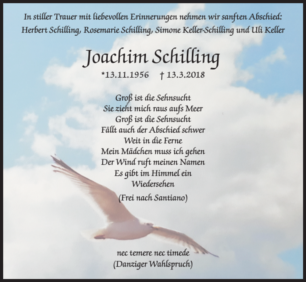 <p>In stiller Trauer mit liebevollen Erinnerungen nehmen wir sanften Abschied:<br />Herbert Schilling, Rosemarie Schilling, Simone Keller-Schilling und Uli Keller</p><p>Joachim Schilling<br />*13.11.1956</p><p>† 13.3.2018</p><p>Groß ist die Sehnsucht<br />Sie zieht mich raus aufs Meer<br />Groß ist die Sehnsucht<br />Fällt auch der Abschied schwer<br />Weit in die Ferne<br />Mein Mädchen muss ich gehen<br />Der Wind ruft meinen Namen<br />Es gibt im Himmel ein<br />Wiedersehen<br />(Frei nach Santiano)</p><p>nec temere nec timede<br />(Danziger Wahlspruch)</p>